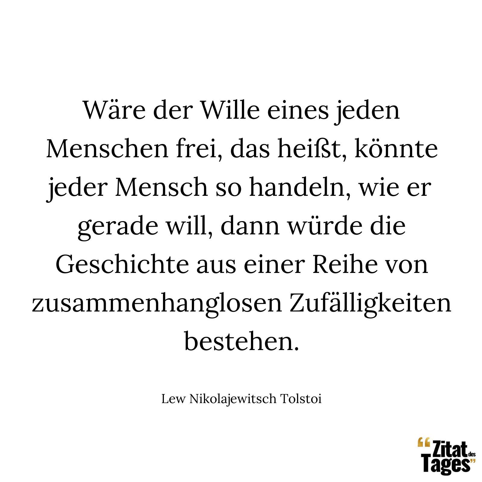 Wäre der Wille eines jeden Menschen frei, das heißt, könnte jeder Mensch so handeln, wie er gerade will, dann würde die Geschichte aus einer Reihe von zusammenhanglosen Zufälligkeiten bestehen. - Lew Nikolajewitsch Tolstoi