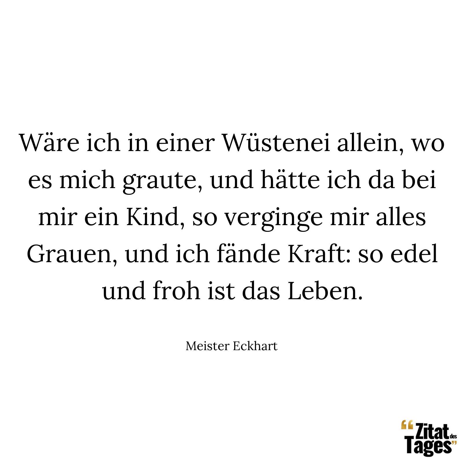 Wäre ich in einer Wüstenei allein, wo es mich graute, und hätte ich da bei mir ein Kind, so verginge mir alles Grauen, und ich fände Kraft: so edel und froh ist das Leben. - Meister Eckhart