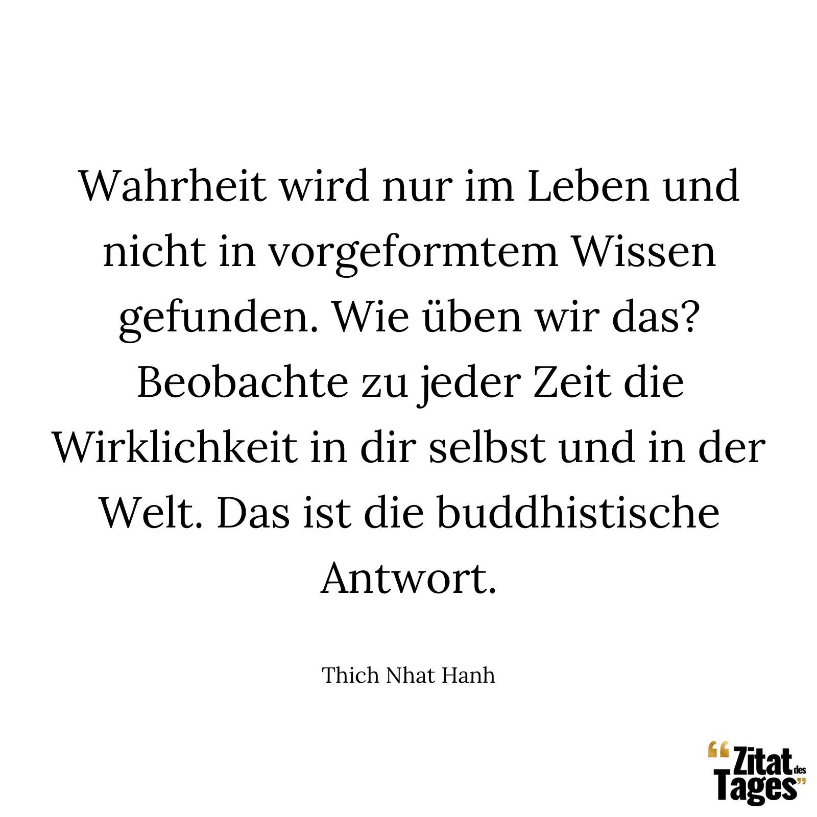 Wahrheit wird nur im Leben und nicht in vorgeformtem Wissen gefunden. Wie üben wir das? Beobachte zu jeder Zeit die Wirklichkeit in dir selbst und in der Welt. Das ist die buddhistische Antwort. - Thich Nhat Hanh