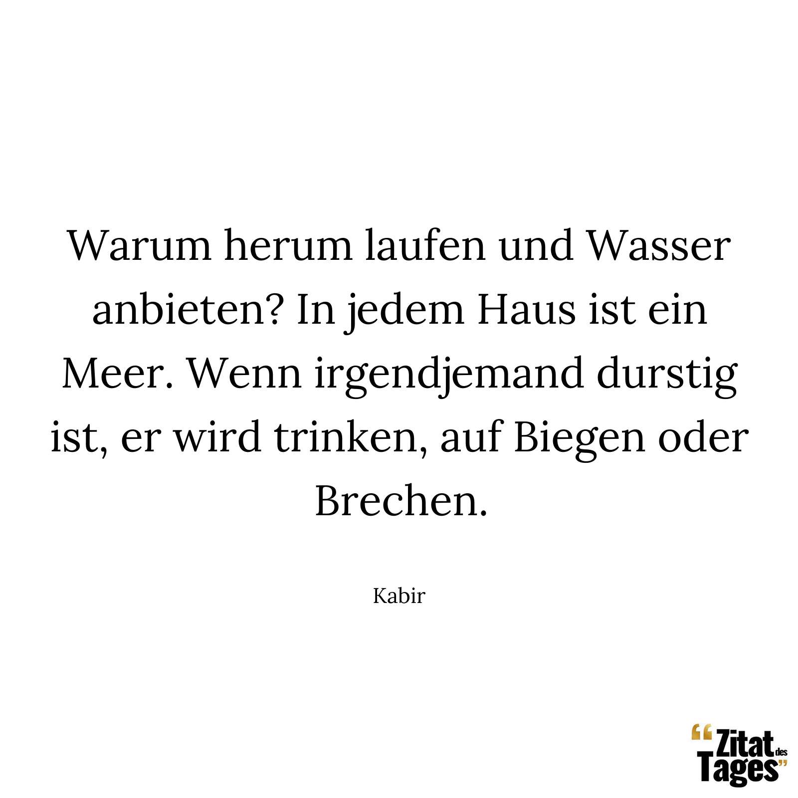 Warum herum laufen und Wasser anbieten? In jedem Haus ist ein Meer. Wenn irgendjemand durstig ist, er wird trinken, auf Biegen oder Brechen. - Kabir