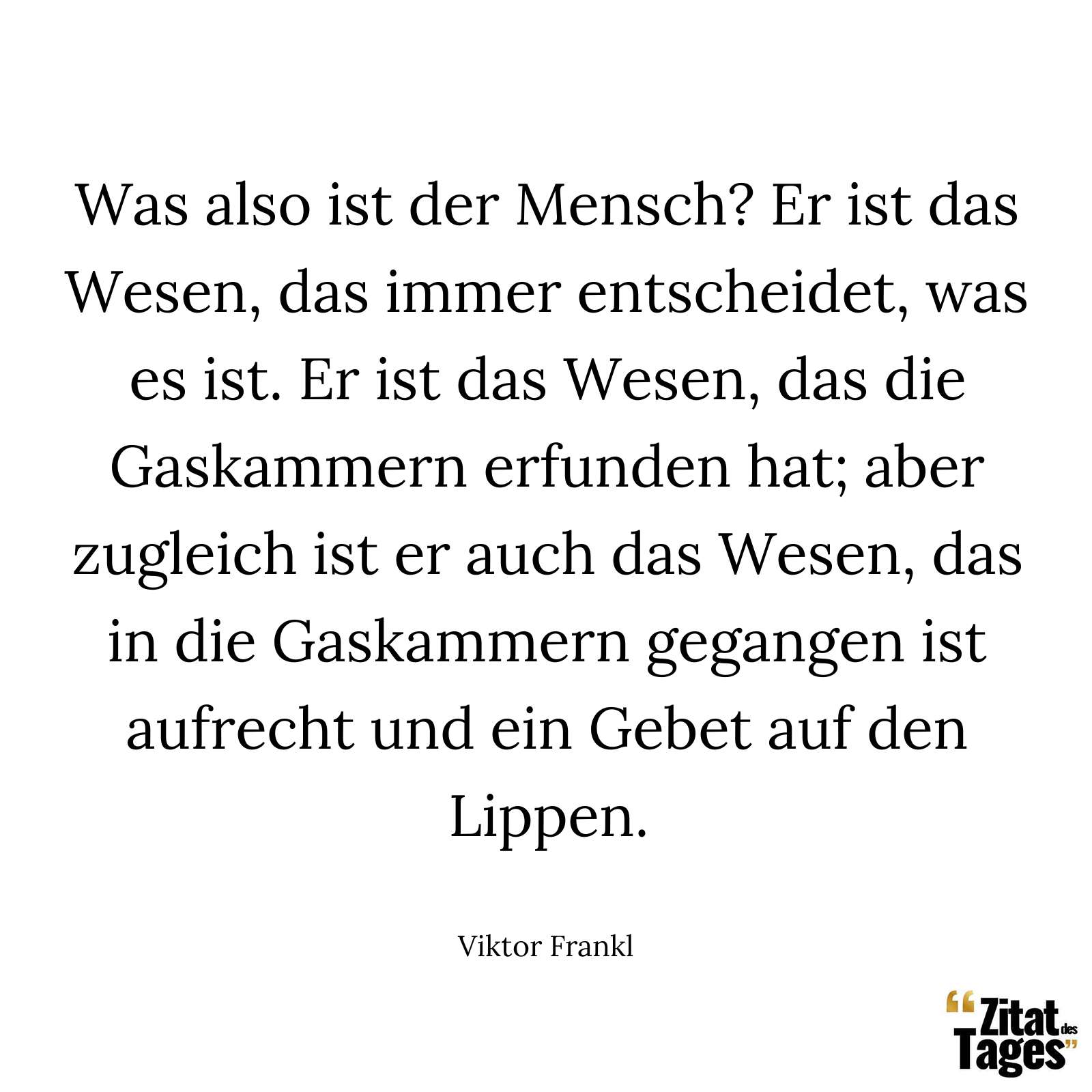 Was also ist der Mensch? Er ist das Wesen, das immer entscheidet, was es ist. Er ist das Wesen, das die Gaskammern erfunden hat; aber zugleich ist er auch das Wesen, das in die Gaskammern gegangen ist aufrecht und ein Gebet auf den Lippen. - Viktor Frankl