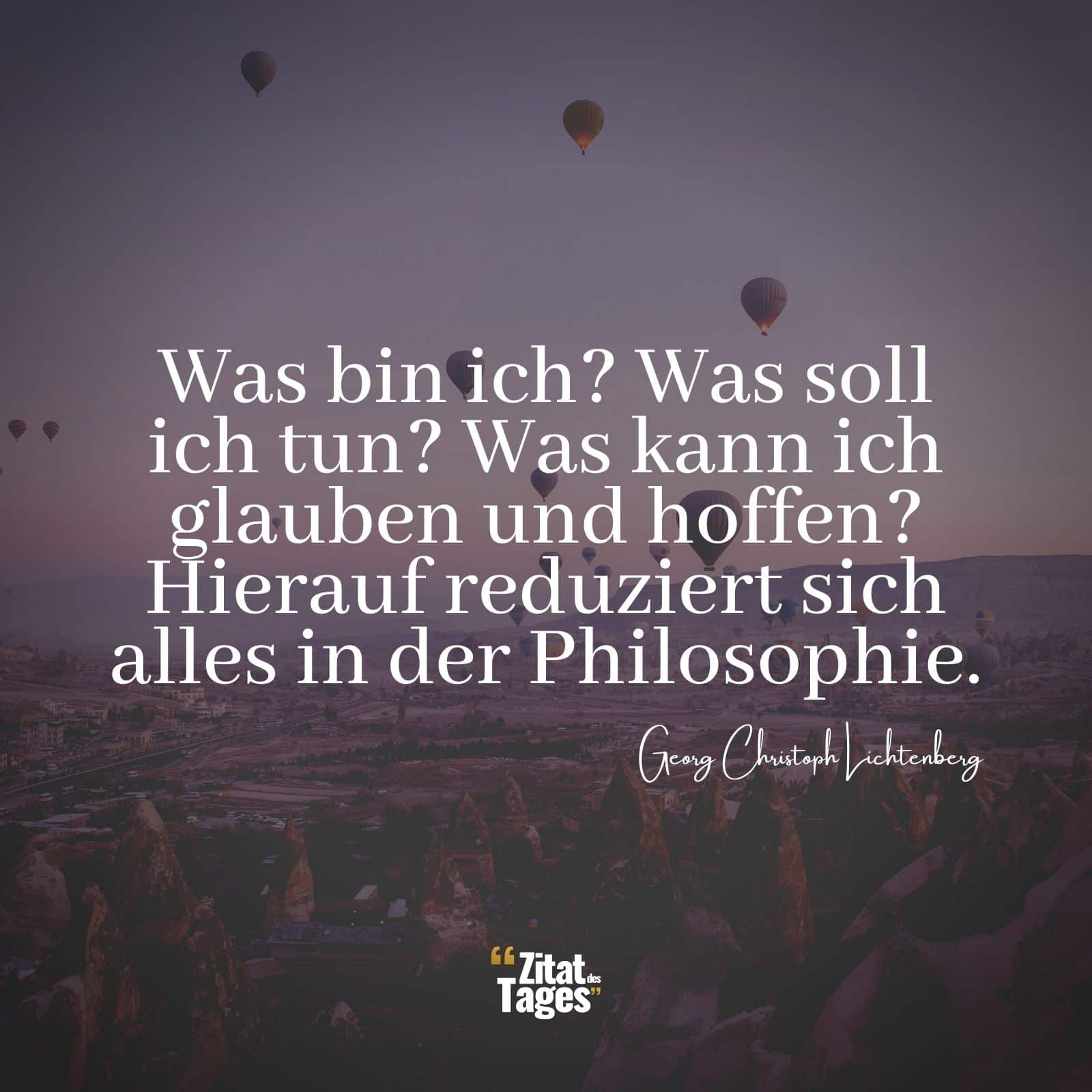 Was bin ich? Was soll ich tun? Was kann ich glauben und hoffen? Hierauf reduziert sich alles in der Philosophie. - Georg Christoph Lichtenberg