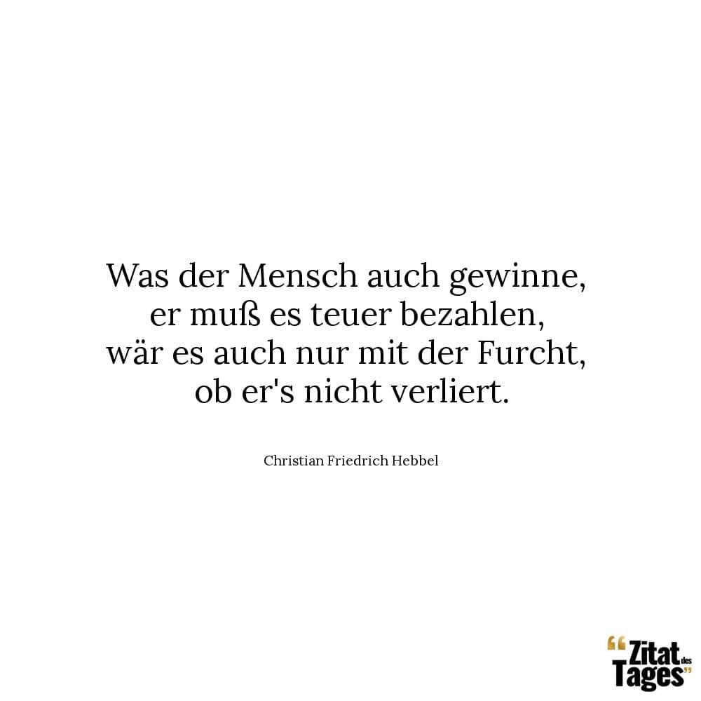 Was der Mensch auch gewinne, er muß es teuer bezahlen, wär es auch nur mit der Furcht, ob er's nicht verliert. - Christian Friedrich Hebbel