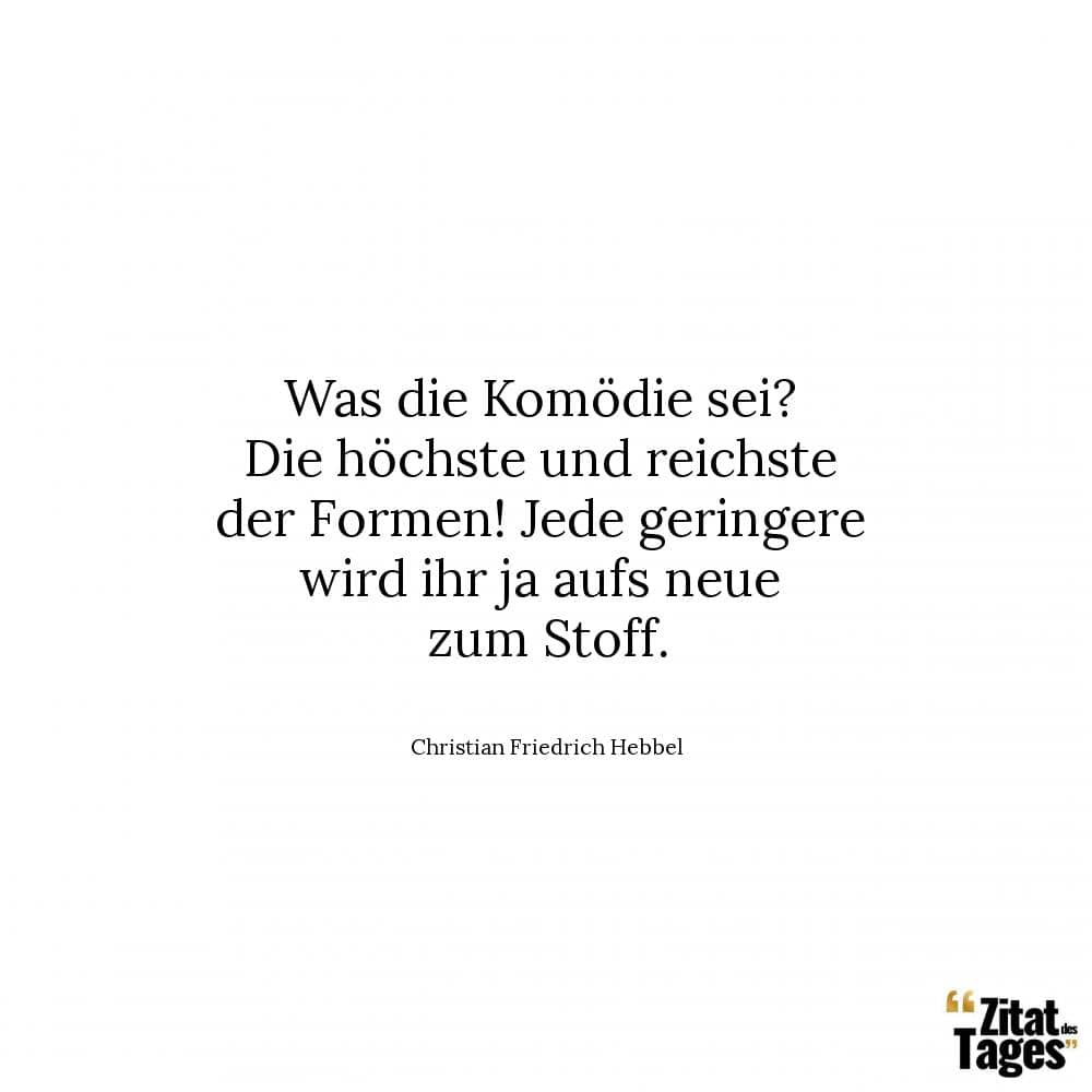 Was die Komödie sei? Die höchste und reichste der Formen! Jede geringere wird ihr ja aufs neue zum Stoff. - Christian Friedrich Hebbel