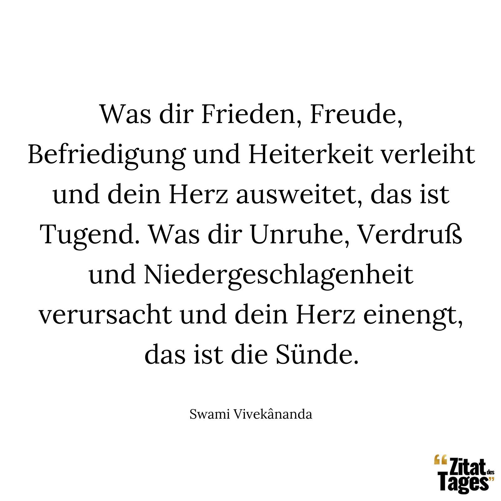 Was dir Frieden, Freude, Befriedigung und Heiterkeit verleiht und dein Herz ausweitet, das ist Tugend. Was dir Unruhe, Verdruß und Niedergeschlagenheit verursacht und dein Herz einengt, das ist die Sünde. - Swami Vivekânanda