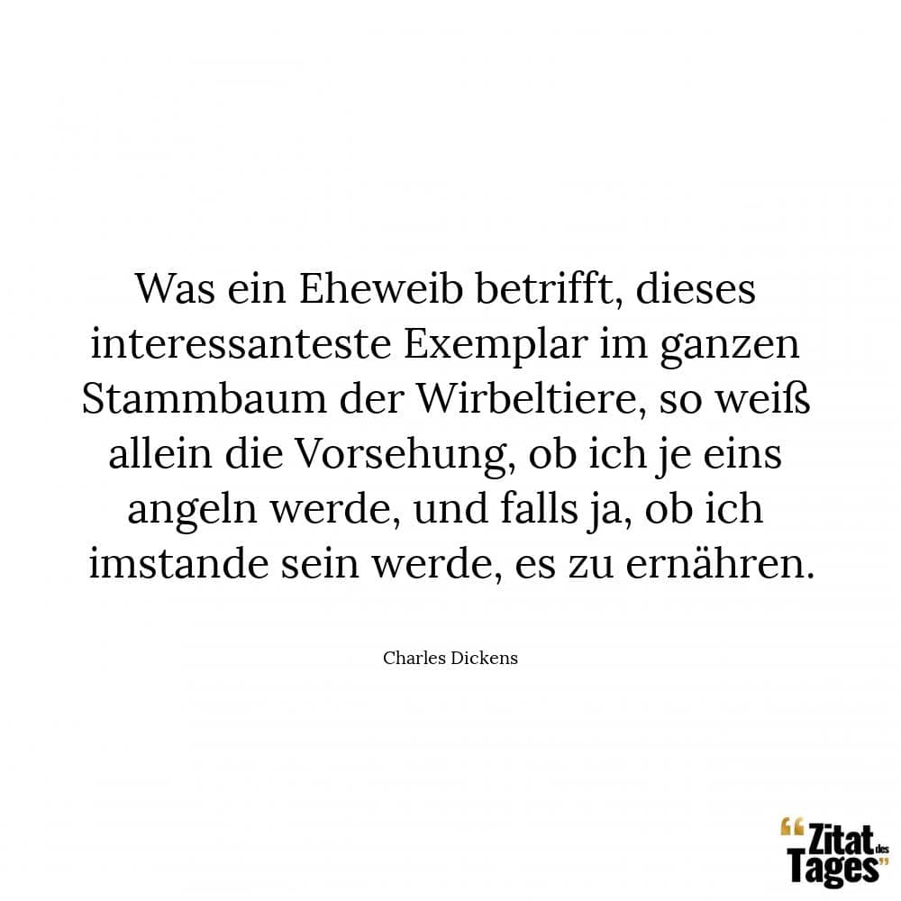 Was ein Eheweib betrifft, dieses interessanteste Exemplar im ganzen Stammbaum der Wirbeltiere, so weiß allein die Vorsehung, ob ich je eins angeln werde, und falls ja, ob ich imstande sein werde, es zu ernähren. - Charles Dickens