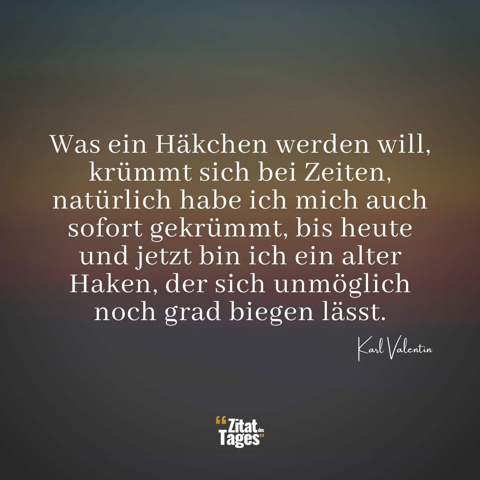 Was ein Häkchen werden will, krümmt sich bei Zeiten, natürlich habe ich mich auch sofort gekrümmt, bis heute und jetzt bin ich ein alter Haken, der sich unmöglich noch grad biegen lässt. - Karl Valentin