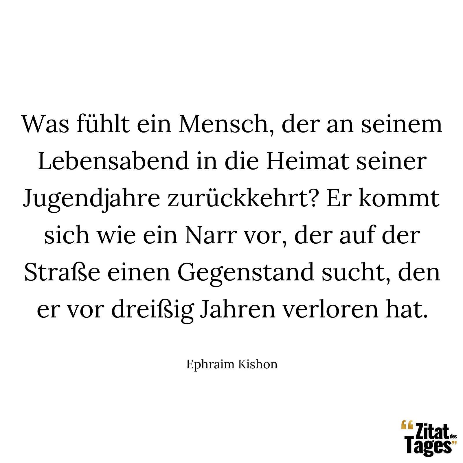 Was fühlt ein Mensch, der an seinem Lebensabend in die Heimat seiner Jugendjahre zurückkehrt? Er kommt sich wie ein Narr vor, der auf der Straße einen Gegenstand sucht, den er vor dreißig Jahren verloren hat. - Ephraim Kishon