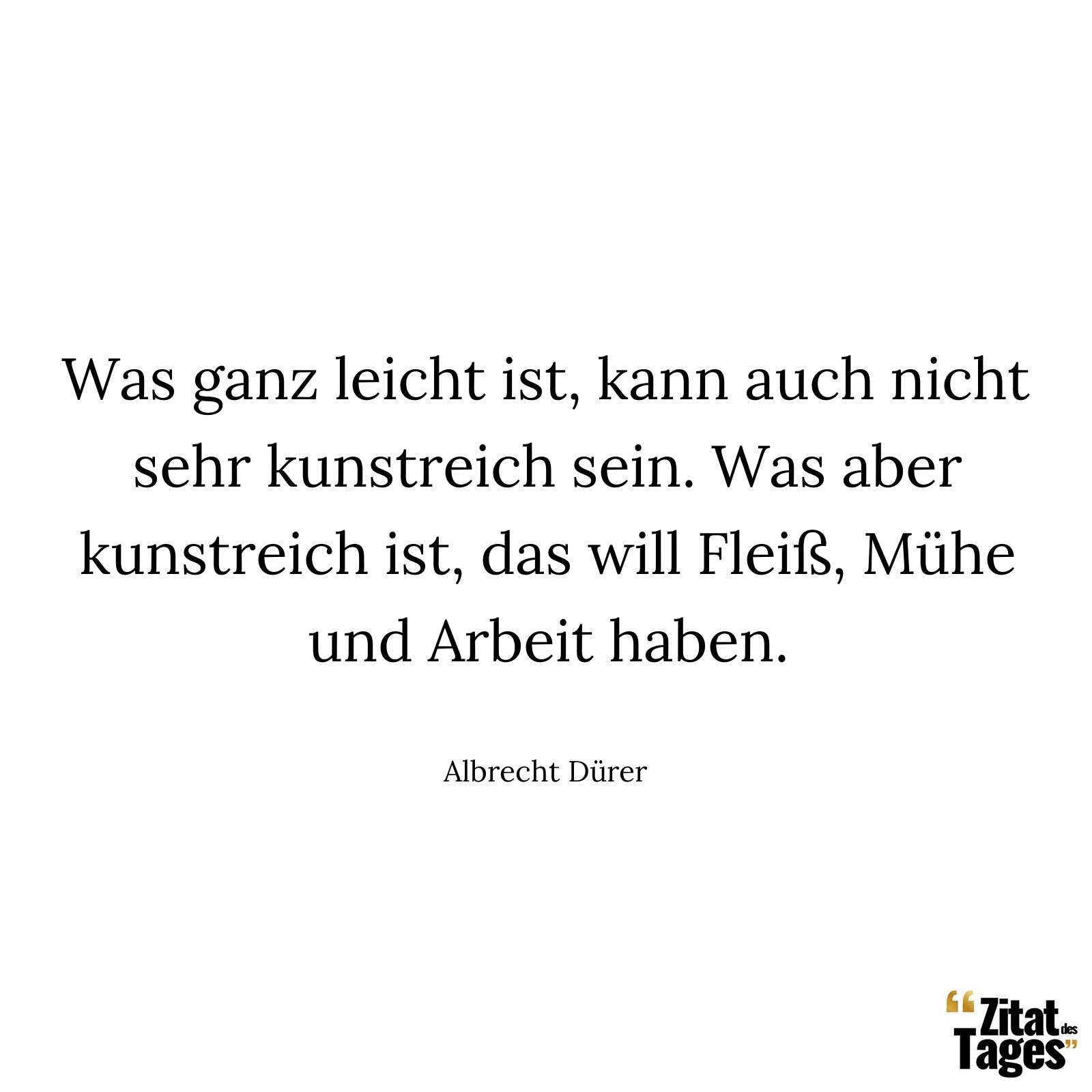 Was ganz leicht ist, kann auch nicht sehr kunstreich sein. Was aber kunstreich ist, das will Fleiß, Mühe und Arbeit haben. - Albrecht Dürer