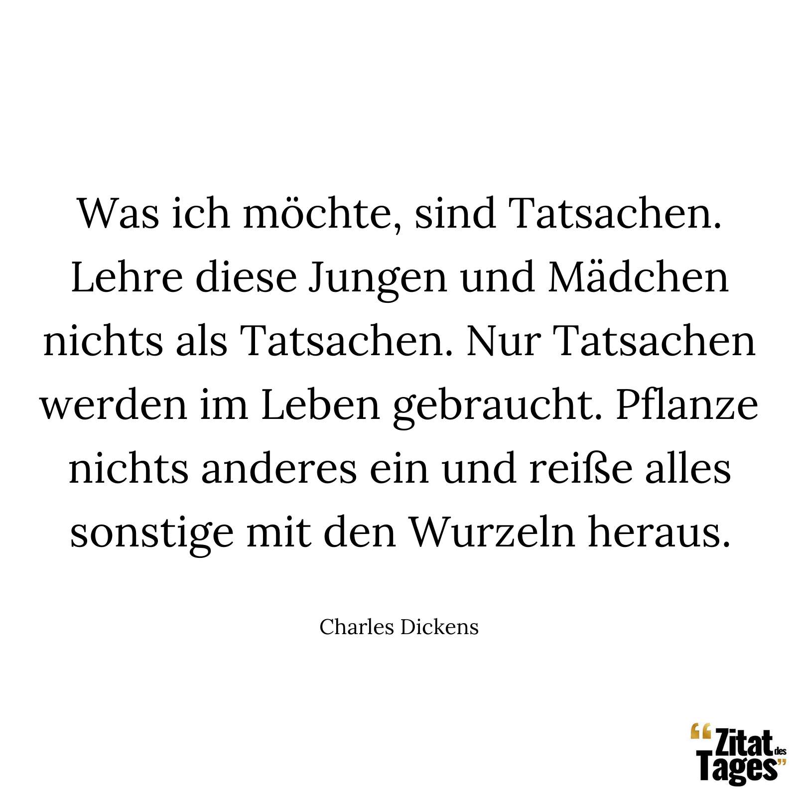 Was ich möchte, sind Tatsachen. Lehre diese Jungen und Mädchen nichts als Tatsachen. Nur Tatsachen werden im Leben gebraucht. Pflanze nichts anderes ein und reiße alles sonstige mit den Wurzeln heraus. - Charles Dickens