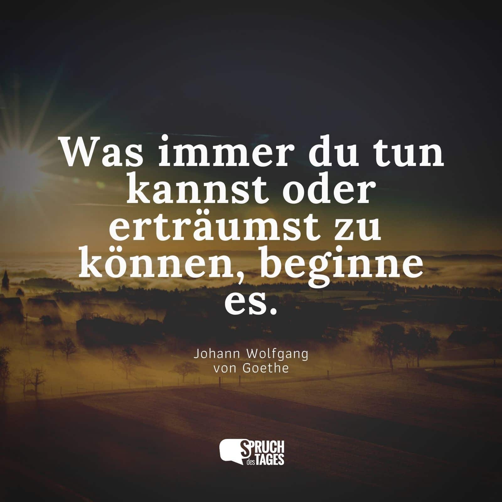 Was immer du tun kannst oder wovon du träumst, du könntest es tun. Beginne damit. Kühnheit trägt Genius, Macht und Zauber in sich. Beginne es jetzt! - Johann Wolfgang von Goethe