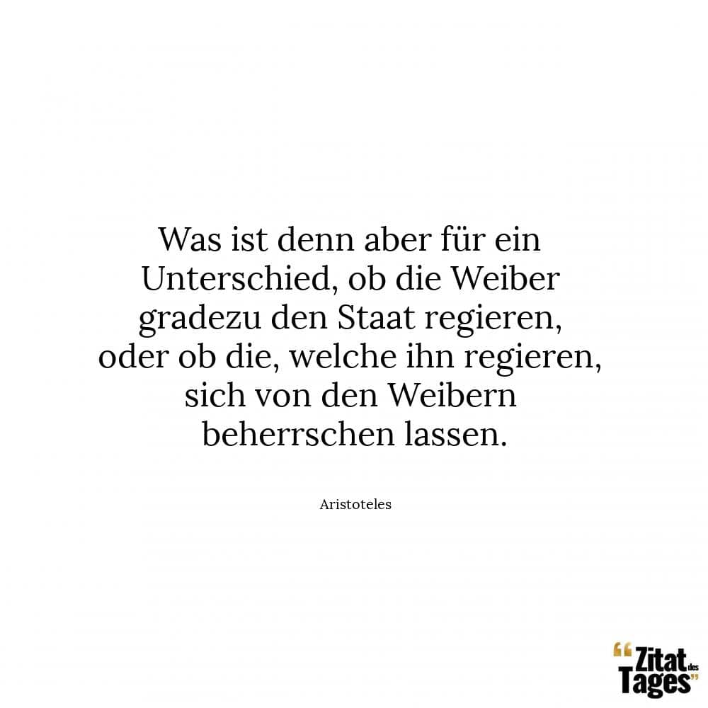 Was ist denn aber für ein Unterschied, ob die Weiber gradezu den Staat regieren, oder ob die, welche ihn regieren, sich von den Weibern beherrschen lassen. - Aristoteles