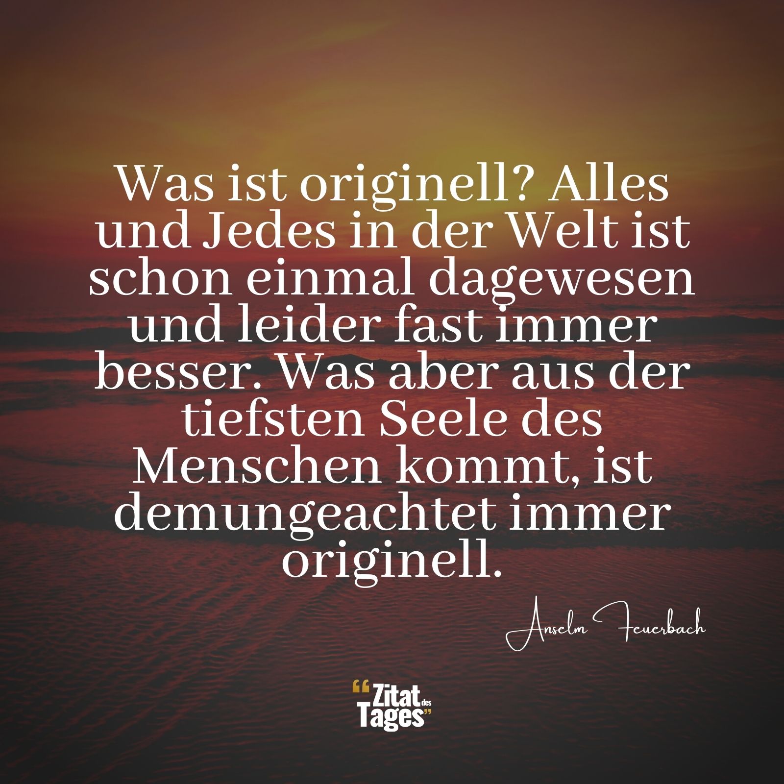 Was ist originell? Alles und Jedes in der Welt ist schon einmal dagewesen und leider fast immer besser. Was aber aus der tiefsten Seele des Menschen kommt, ist demungeachtet immer originell. - Anselm Feuerbach