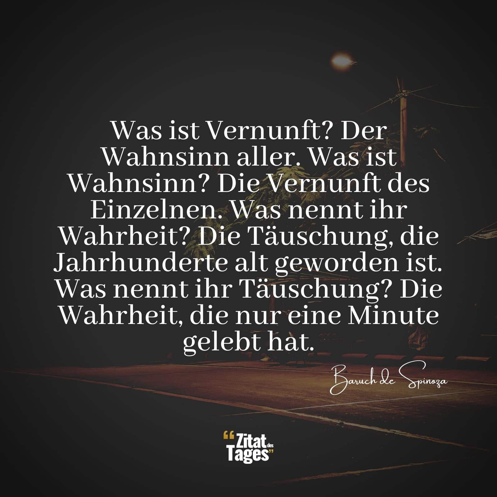 Was ist Vernunft? Der Wahnsinn aller. Was ist Wahnsinn? Die Vernunft des Einzelnen. Was nennt ihr Wahrheit? Die Täuschung, die Jahrhunderte alt geworden ist. Was nennt ihr Täuschung? Die Wahrheit, die nur eine Minute gelebt hat. - Baruch de Spinoza