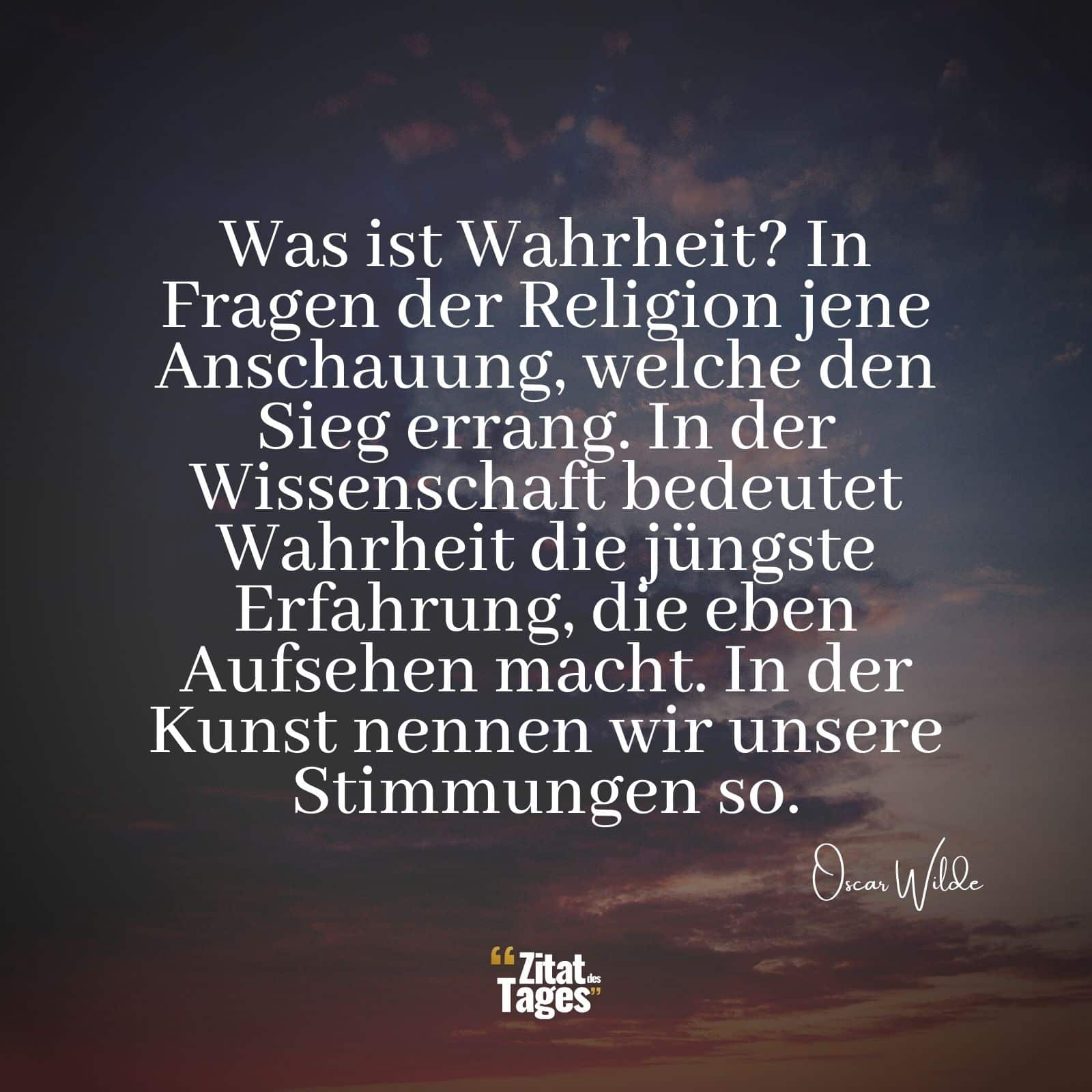 Was ist Wahrheit? In Fragen der Religion jene Anschauung, welche den Sieg errang. In der Wissenschaft bedeutet Wahrheit die jüngste Erfahrung, die eben Aufsehen macht. In der Kunst nennen wir unsere Stimmungen so. - Oscar Wilde