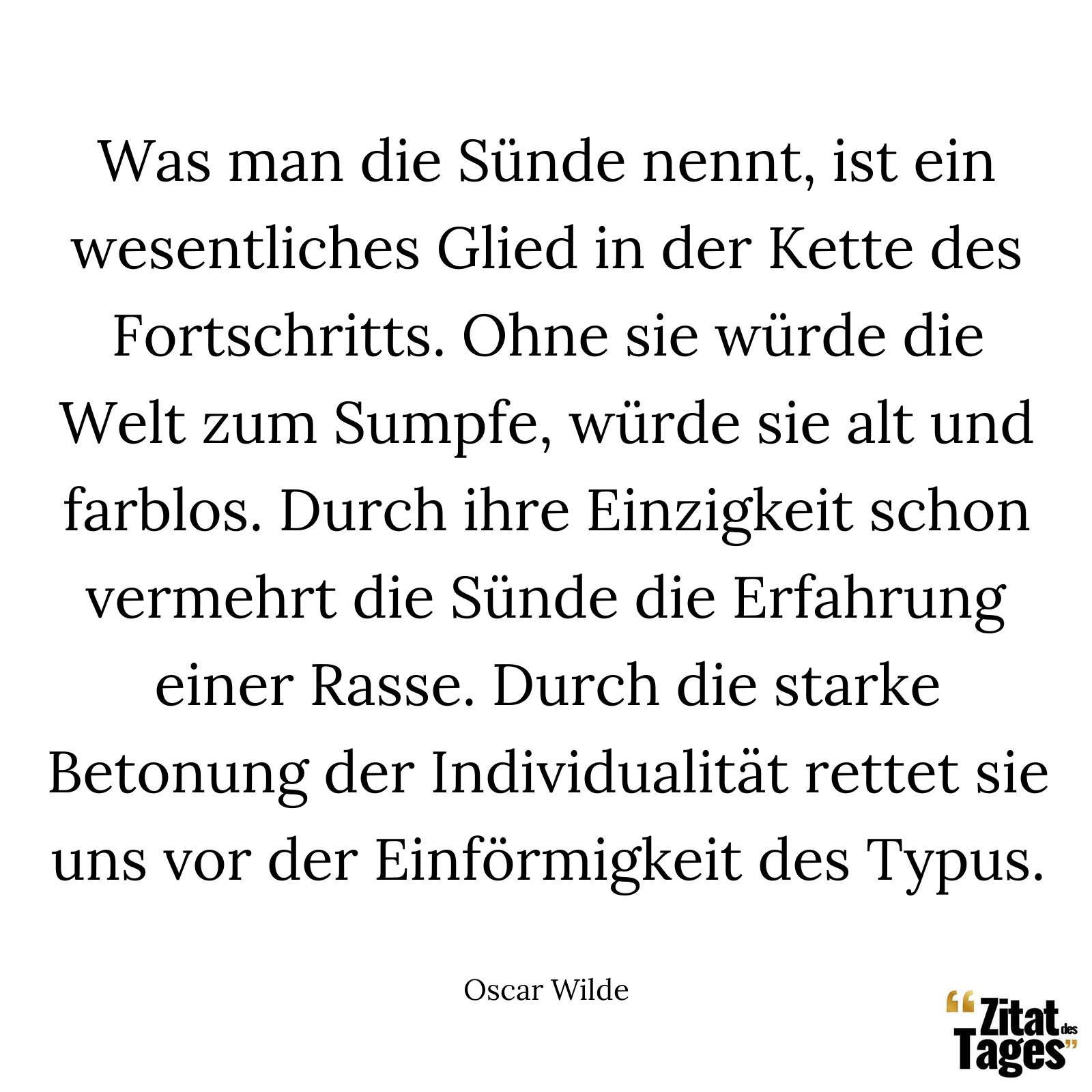 Was man die Sünde nennt, ist ein wesentliches Glied in der Kette des Fortschritts. Ohne sie würde die Welt zum Sumpfe, würde sie alt und farblos. Durch ihre Einzigkeit schon vermehrt die Sünde die Erfahrung einer Rasse. Durch die starke Betonung der Individualität rettet sie uns vor der Einförmigkeit des Typus. - Oscar Wilde