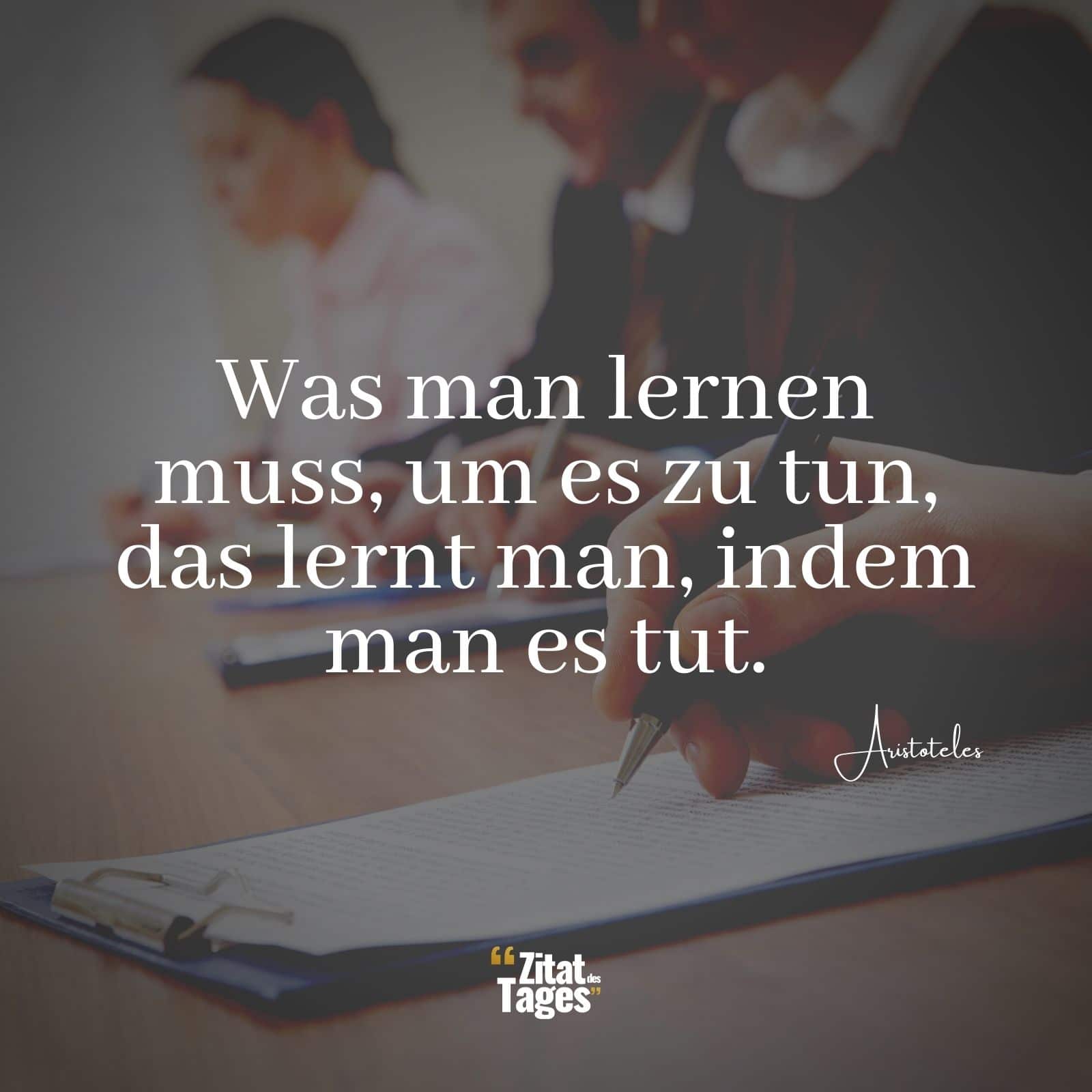 Was man lernen muss, um es zu tun, das lernt man, indem man es tut. - Aristoteles