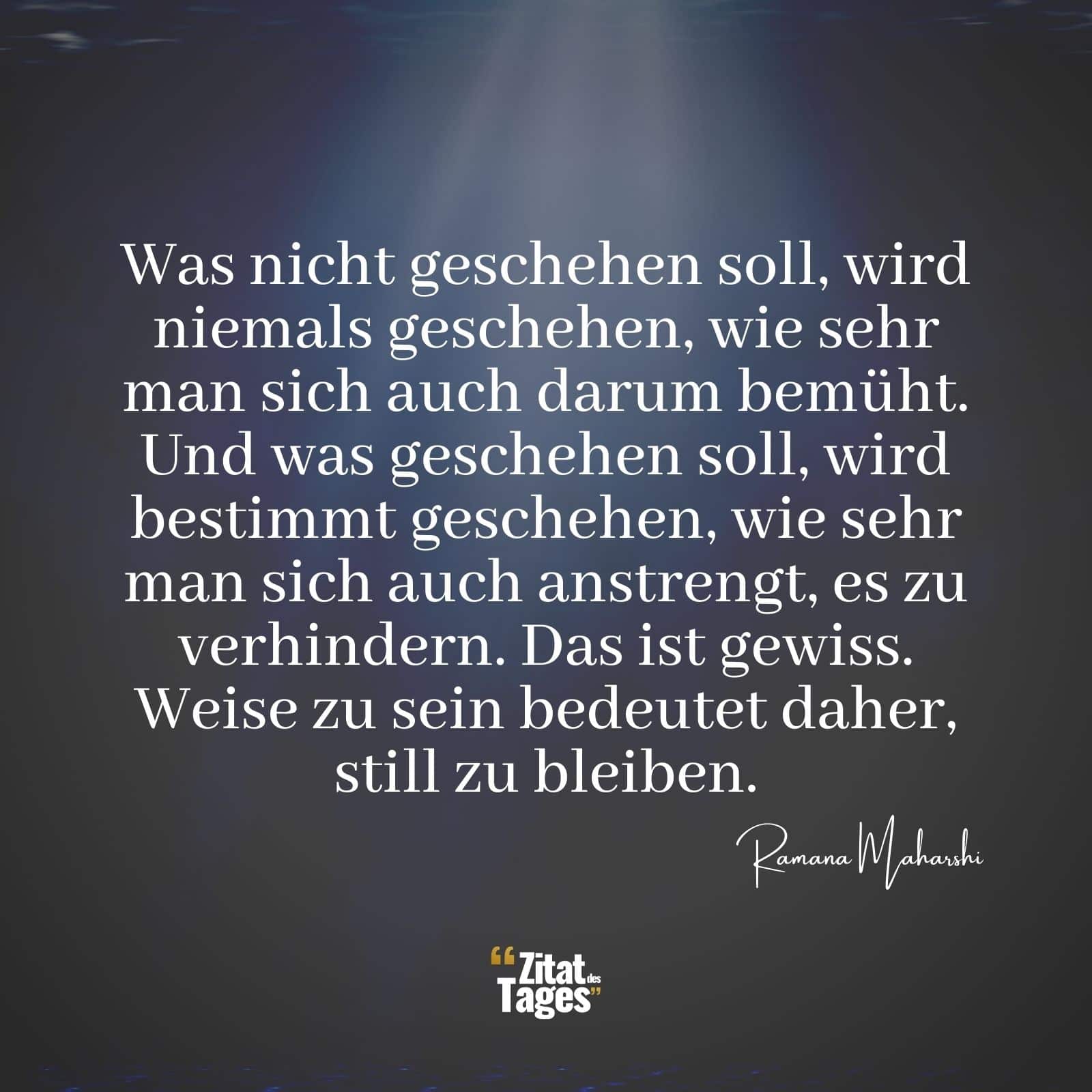 Was nicht geschehen soll, wird niemals geschehen, wie sehr man sich auch darum bemüht. Und was geschehen soll, wird bestimmt geschehen, wie sehr man sich auch anstrengt, es zu verhindern. Das ist gewiss. Weise zu sein bedeutet daher, still zu bleiben. - Ramana Maharshi