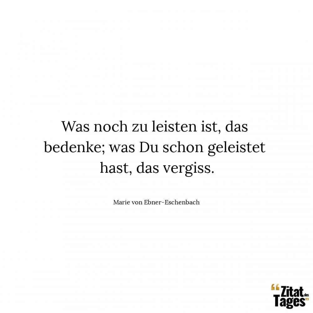 Was noch zu leisten ist, das bedenke; was Du schon geleistet hast, das vergiss. - Marie von Ebner-Eschenbach