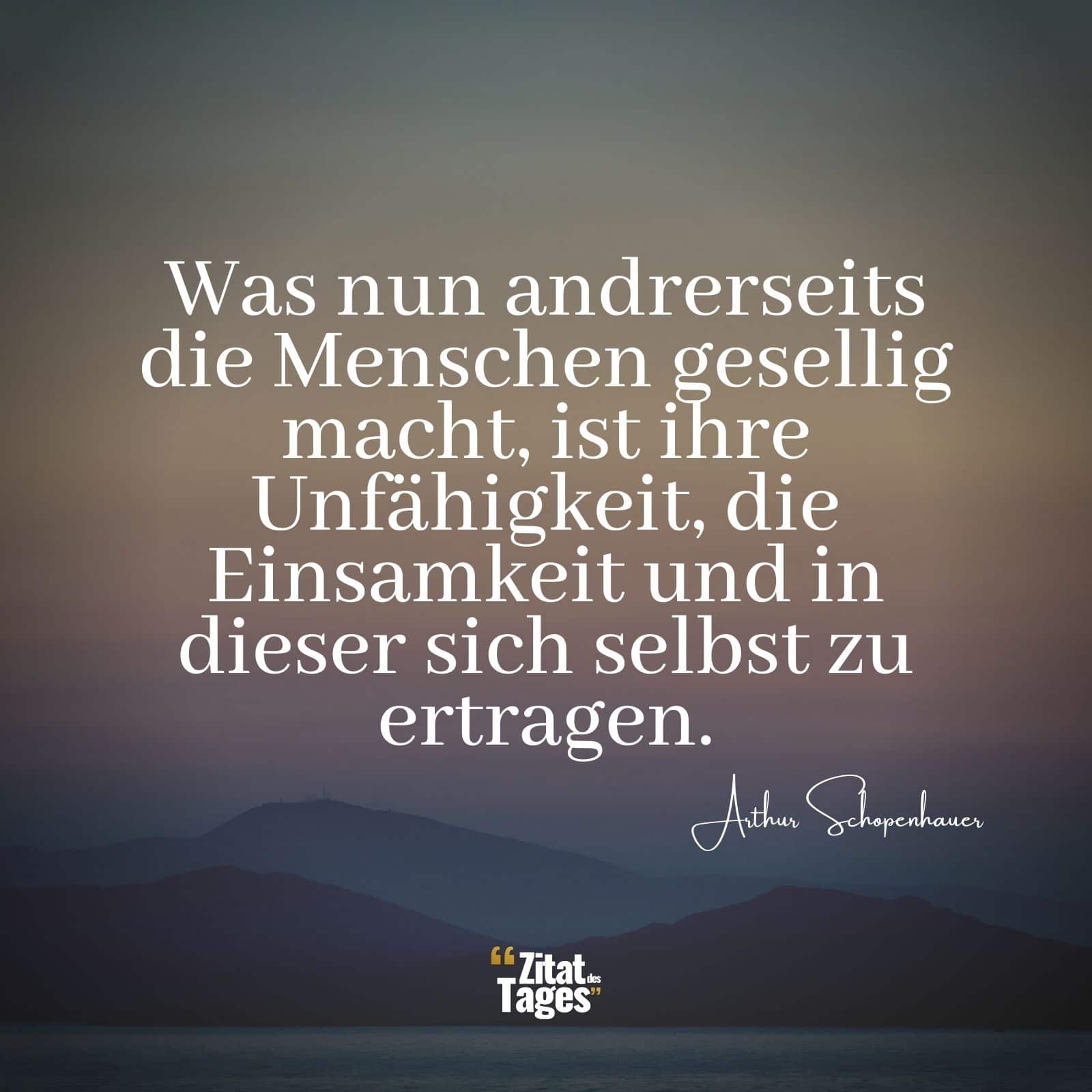 Was nun andrerseits die Menschen gesellig macht, ist ihre Unfähigkeit, die Einsamkeit und in dieser sich selbst zu ertragen. - Arthur Schopenhauer