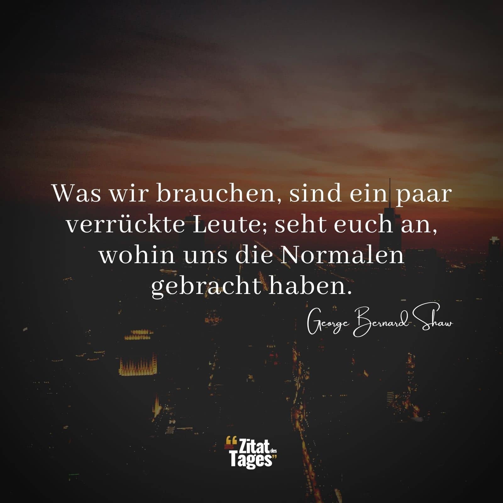 Was wir brauchen, sind ein paar verrückte Leute; seht euch an, wohin uns die Normalen gebracht haben. - George Bernard Shaw