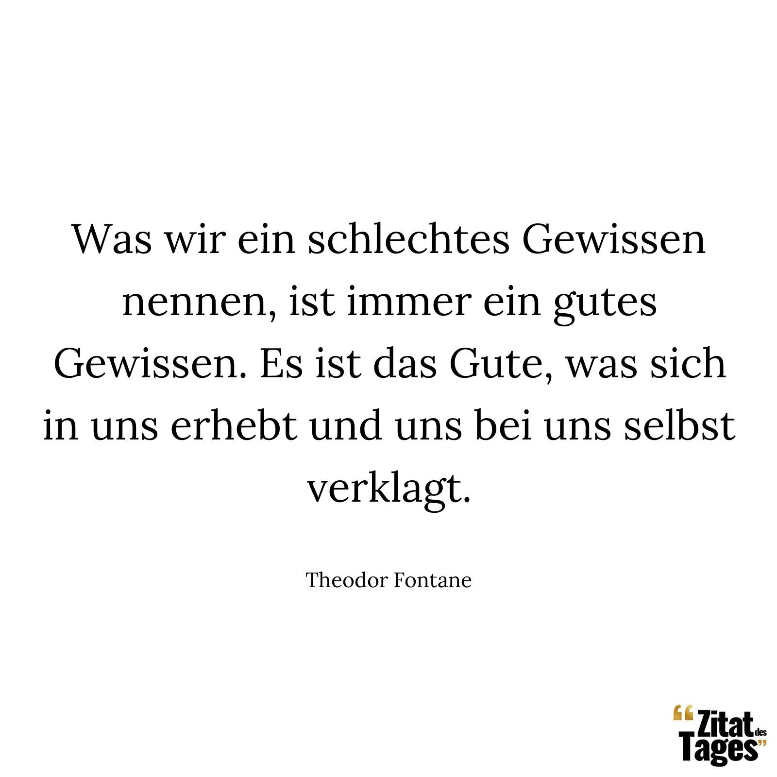 Was wir ein schlechtes Gewissen nennen, ist immer ein gutes Gewissen. Es ist das Gute, was sich in uns erhebt und uns bei uns selbst verklagt. - Theodor Fontane