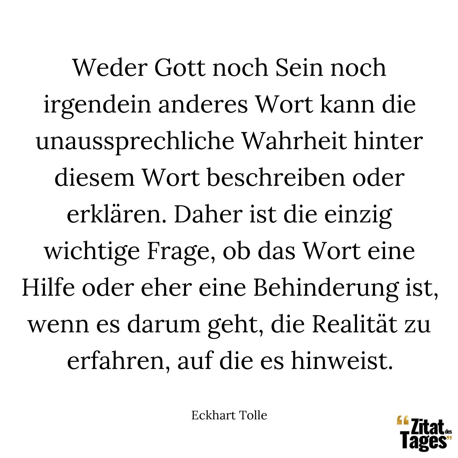 Weder Gott noch Sein noch irgendein anderes Wort kann die unaussprechliche Wahrheit hinter diesem Wort beschreiben oder erklären. Daher ist die einzig wichtige Frage, ob das Wort eine Hilfe oder eher eine Behinderung ist, wenn es darum geht, die Realität zu erfahren, auf die es hinweist. - Eckhart Tolle