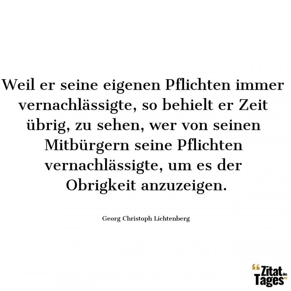 Weil er seine eigenen Pflichten immer vernachlässigte, so behielt er Zeit übrig, zu sehen, wer von seinen Mitbürgern seine Pflichten vernachlässigte, um es der Obrigkeit anzuzeigen. - Georg Christoph Lichtenberg