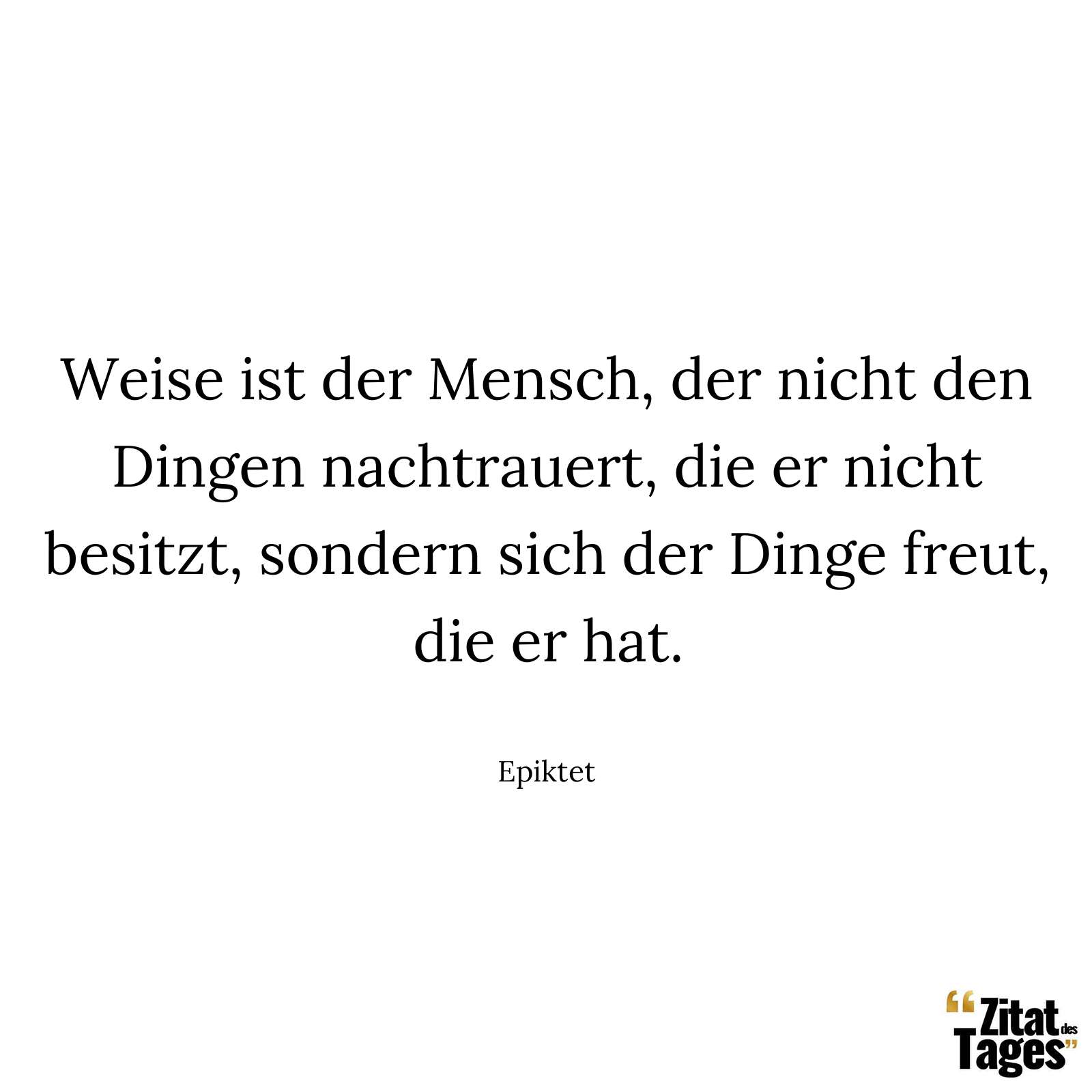 Weise ist der Mensch, der nicht den Dingen nachtrauert, die er nicht besitzt, sondern sich der Dinge freut, die er hat. - Epiktet