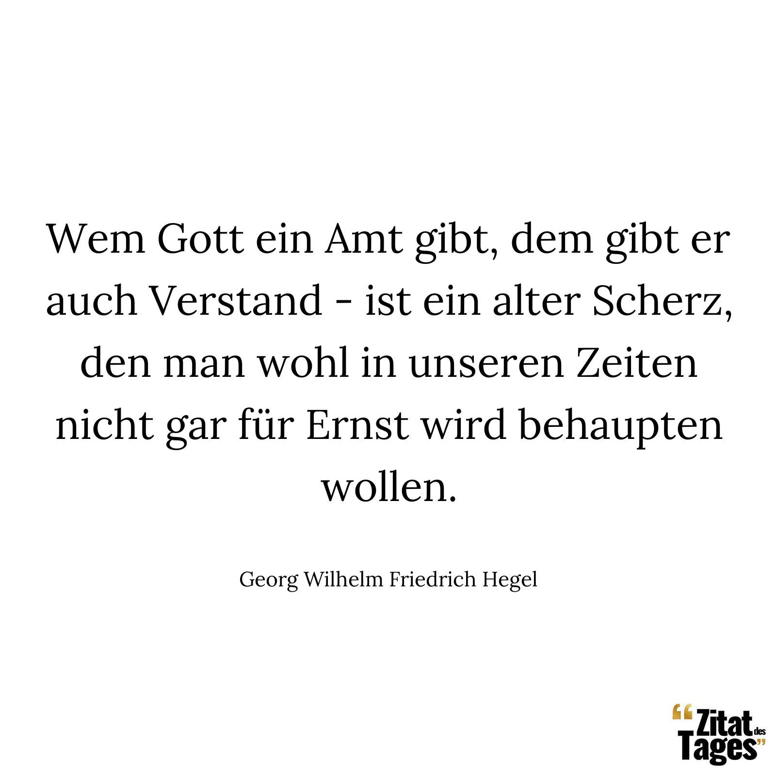 Wem Gott ein Amt gibt, dem gibt er auch Verstand - ist ein alter Scherz, den man wohl in unseren Zeiten nicht gar für Ernst wird behaupten wollen. - Georg Wilhelm Friedrich Hegel