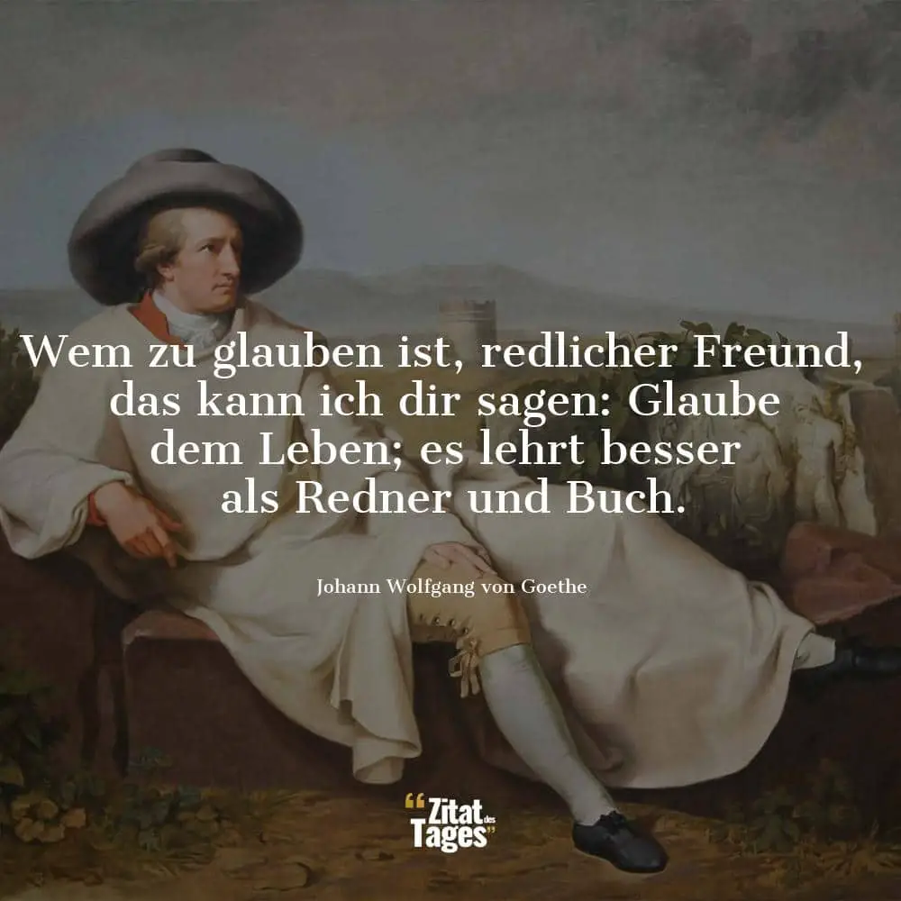 Wem zu glauben ist, redlicher Freund, das kann ich dir sagen: Glaube dem Leben; es lehrt besser als Redner und Buch. - Johann Wolfgang von Goethe