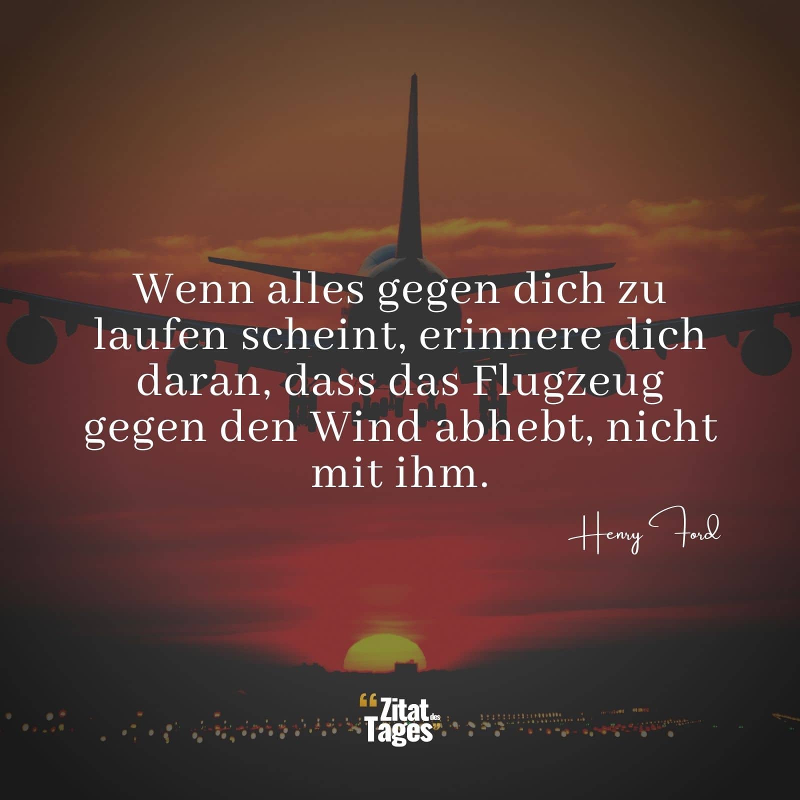 Wenn alles gegen dich zu laufen scheint, erinnere dich daran, dass das Flugzeug gegen den Wind abhebt, nicht mit ihm. - Henry Ford