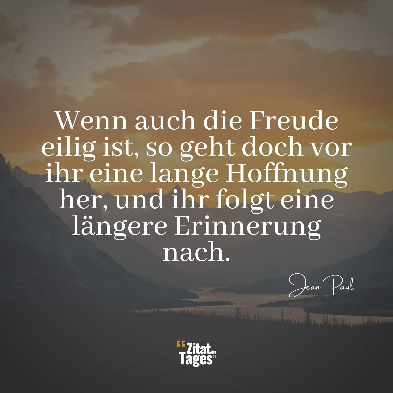 Wenn auch die Freude eilig ist, so geht doch vor ihr eine lange Hoffnung her, und ihr folgt eine längere Erinnerung nach. - Jean Paul