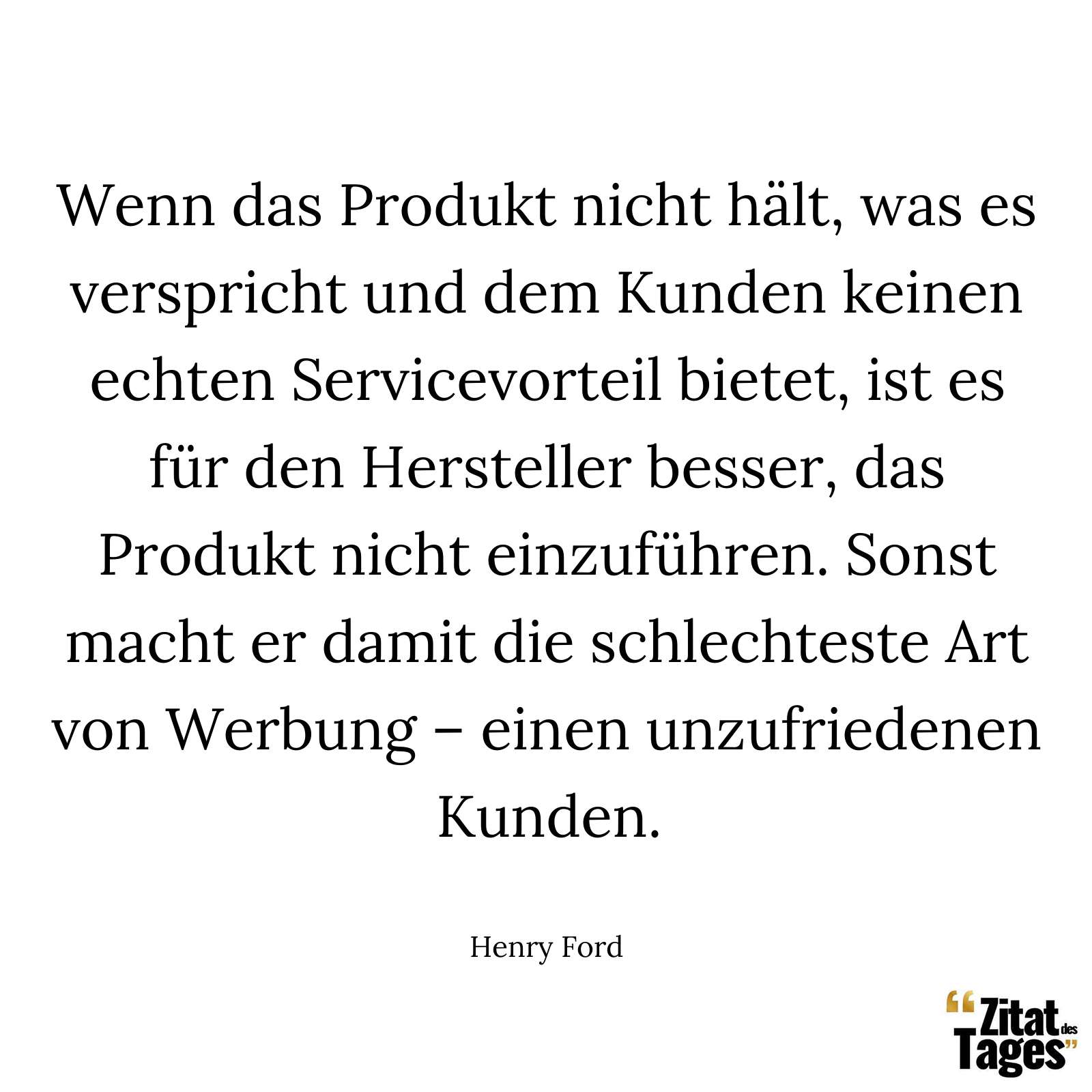 Wenn das Produkt nicht hält, was es verspricht und dem Kunden keinen echten Servicevorteil bietet, ist es für den Hersteller besser, das Produkt nicht einzuführen. Sonst macht er damit die schlechteste Art von Werbung – einen unzufriedenen Kunden. - Henry Ford