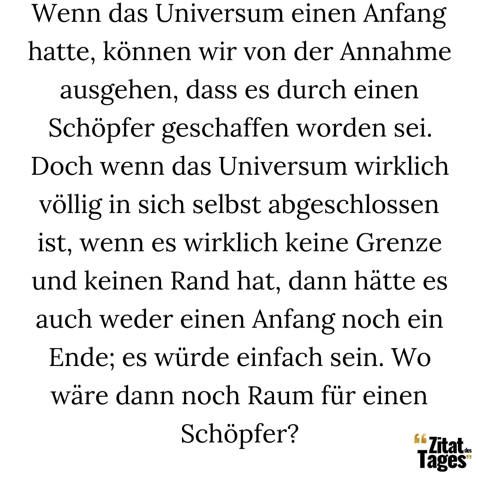 Wenn das Universum einen Anfang hatte, können wir von der Annahme ausgehen, dass es durch einen Schöpfer geschaffen worden sei. Doch wenn das Universum wirklich völlig in sich selbst abgeschlossen ist, wenn es wirklich keine Grenze und keinen Rand hat, dann hätte es auch weder einen Anfang noch ein Ende; es würde einfach sein. Wo wäre dann noch Raum für einen Schöpfer? - Stephen Hawking