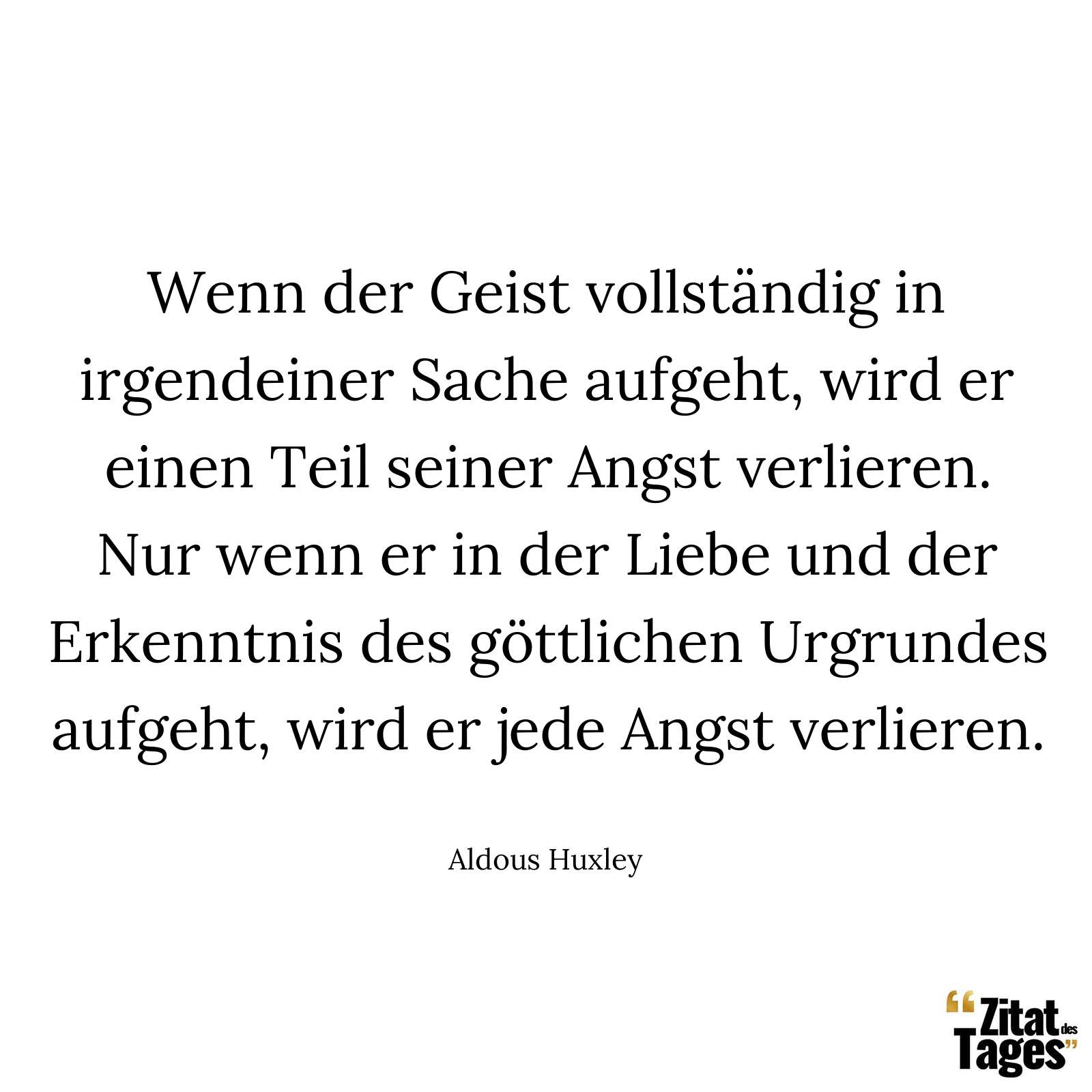 Wenn der Geist vollständig in irgendeiner Sache aufgeht, wird er einen Teil seiner Angst verlieren. Nur wenn er in der Liebe und der Erkenntnis des göttlichen Urgrundes aufgeht, wird er jede Angst verlieren. - Aldous Huxley