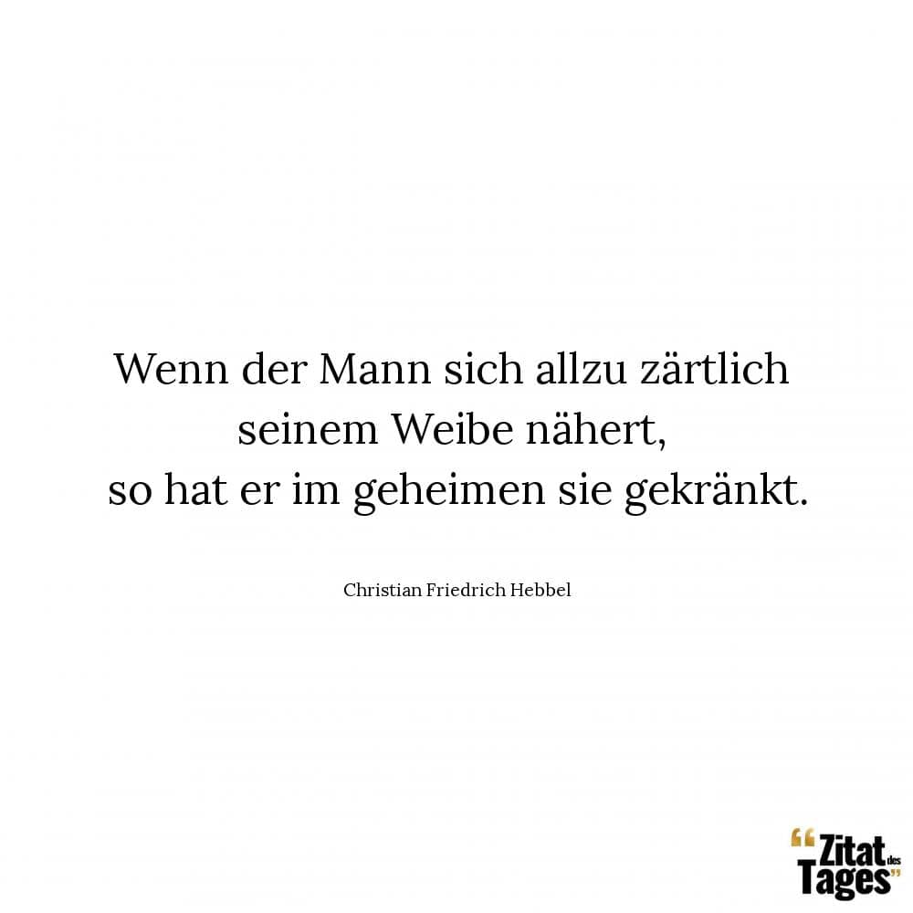 Wenn der Mann sich allzu zärtlich seinem Weibe nähert, so hat er im geheimen sie gekränkt. - Christian Friedrich Hebbel