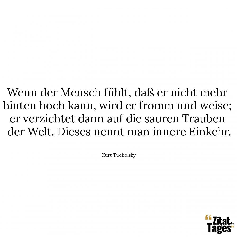 Wenn der Mensch fühlt, daß er nicht mehr hinten hoch kann, wird er fromm und weise; er verzichtet dann auf die sauren Trauben der Welt. Dieses nennt man innere Einkehr. - Kurt Tucholsky