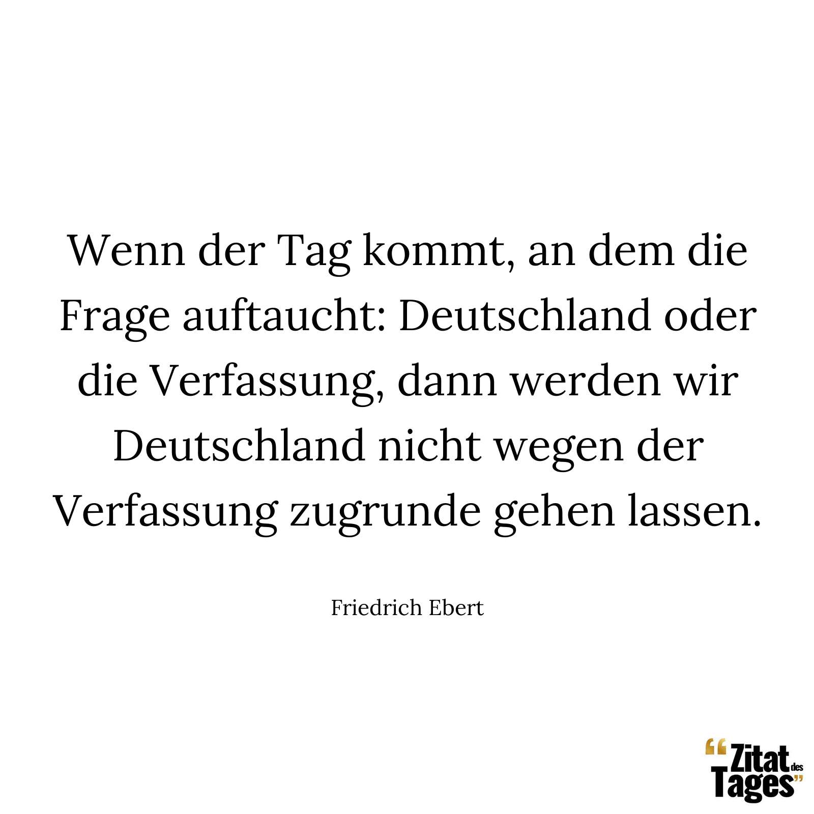 Wenn der Tag kommt, an dem die Frage auftaucht: Deutschland oder die Verfassung, dann werden wir Deutschland nicht wegen der Verfassung zugrunde gehen lassen. - Friedrich Ebert