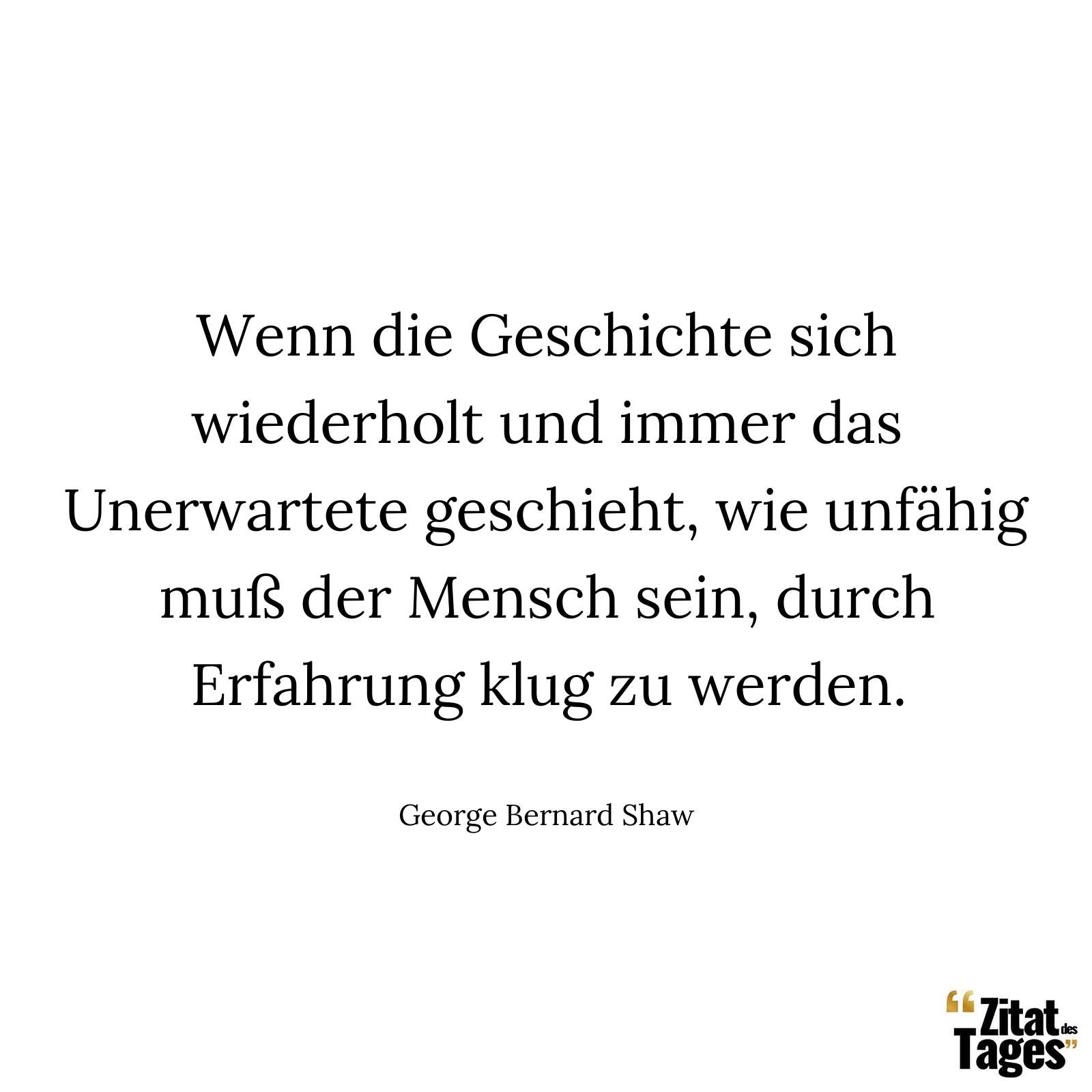 Wenn die Geschichte sich wiederholt und immer das Unerwartete geschieht, wie unfähig muß der Mensch sein, durch Erfahrung klug zu werden. - George Bernard Shaw