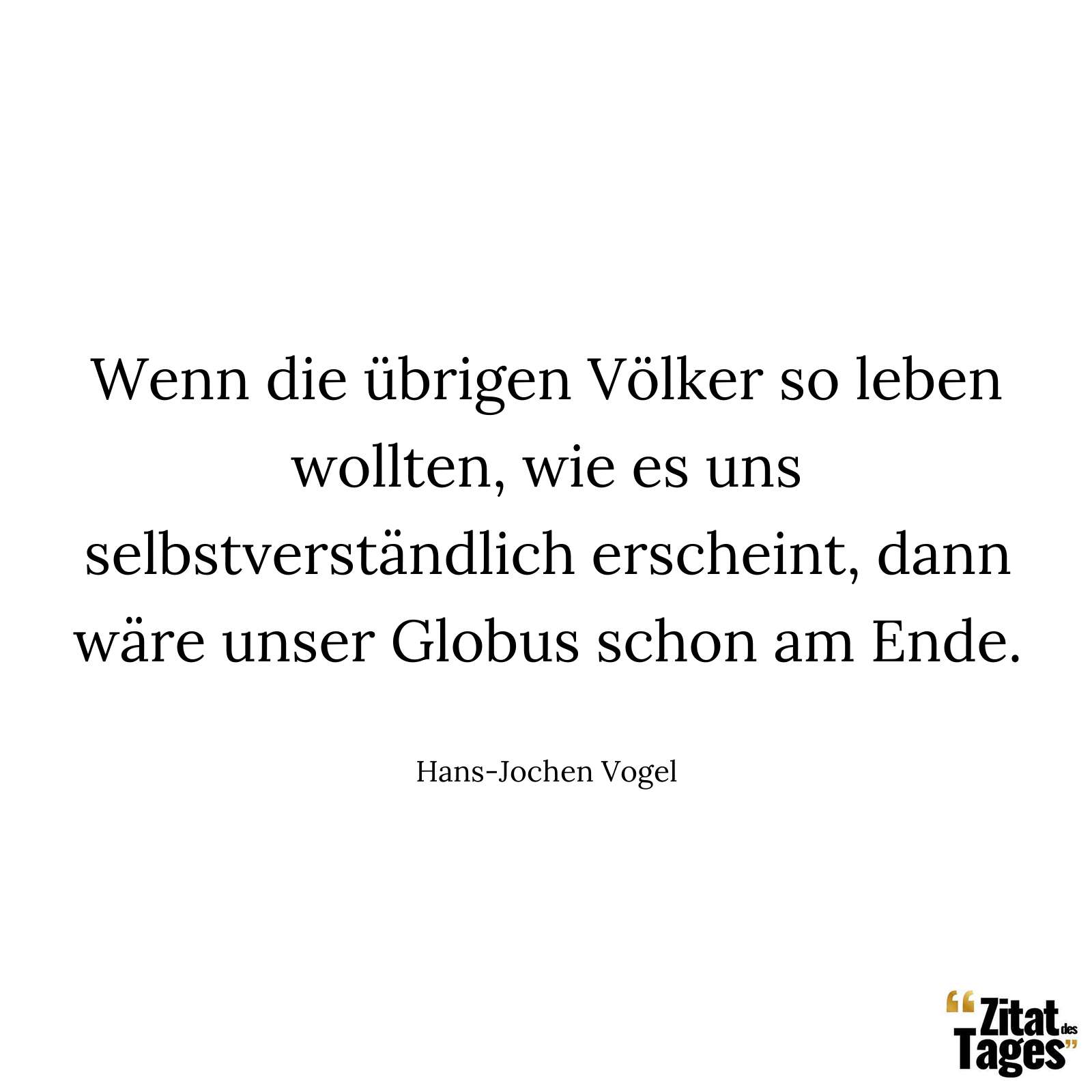 Wenn die übrigen Völker so leben wollten, wie es uns selbstverständlich erscheint, dann wäre unser Globus schon am Ende. - Hans-Jochen Vogel