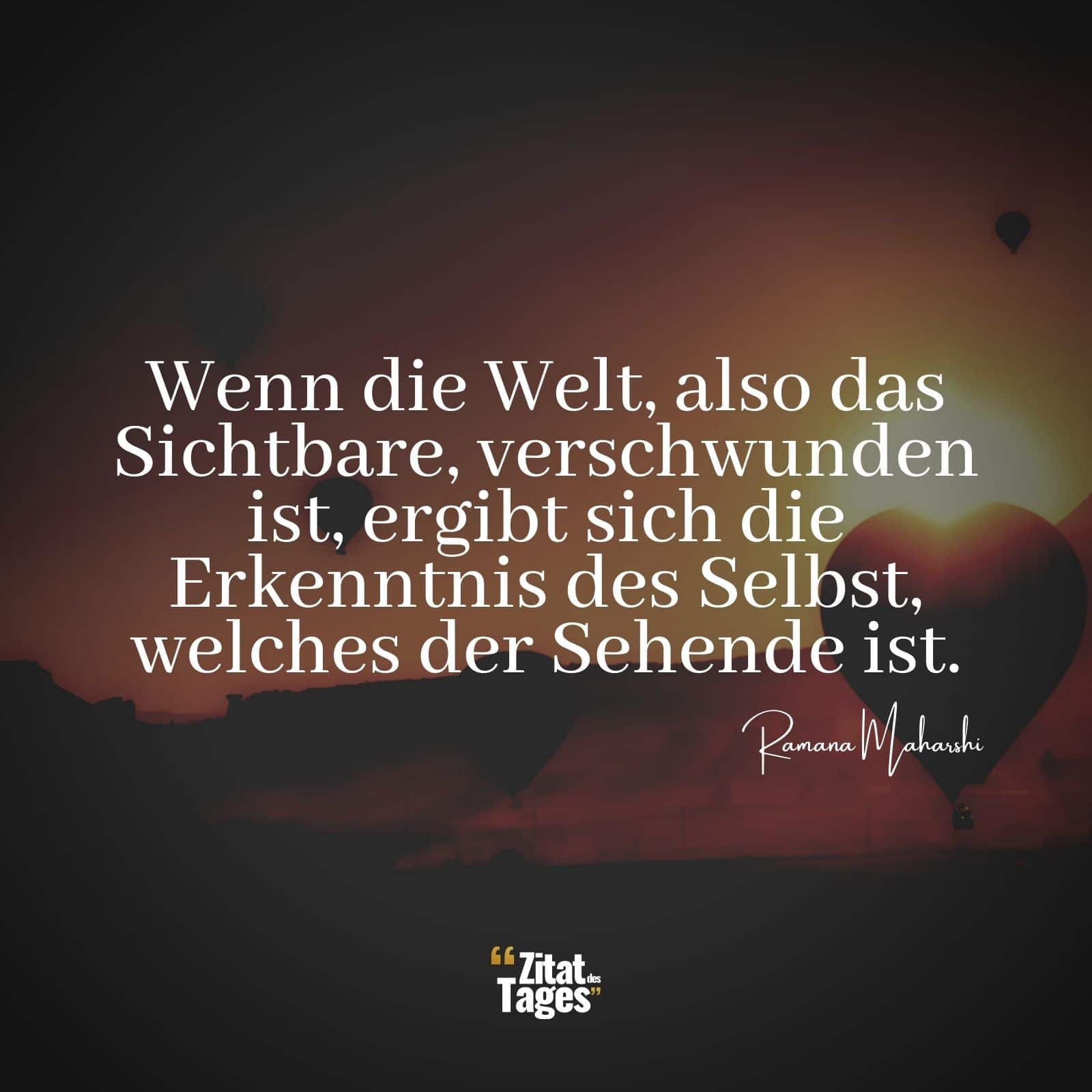 Wenn die Welt, also das Sichtbare, verschwunden ist, ergibt sich die Erkenntnis des Selbst, welches der Sehende ist. - Ramana Maharshi