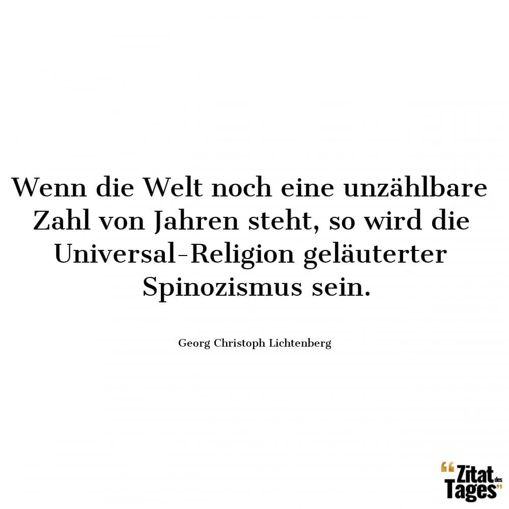 Wenn die Welt noch eine unzählbare Zahl von Jahren steht, so wird die Universal-Religion geläuterter Spinozismus sein. - Georg Christoph Lichtenberg