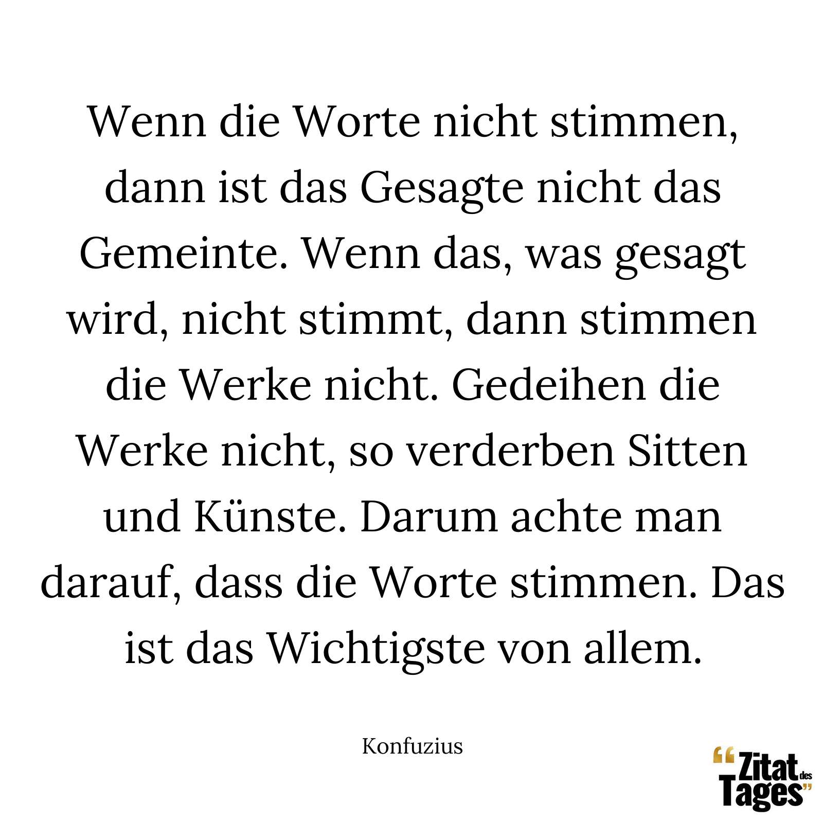 Wenn die Worte nicht stimmen, dann ist das Gesagte nicht das Gemeinte. Wenn das, was gesagt wird, nicht stimmt, dann stimmen die Werke nicht. Gedeihen die Werke nicht, so verderben Sitten und Künste. Darum achte man darauf, dass die Worte stimmen. Das ist das Wichtigste von allem. - Konfuzius