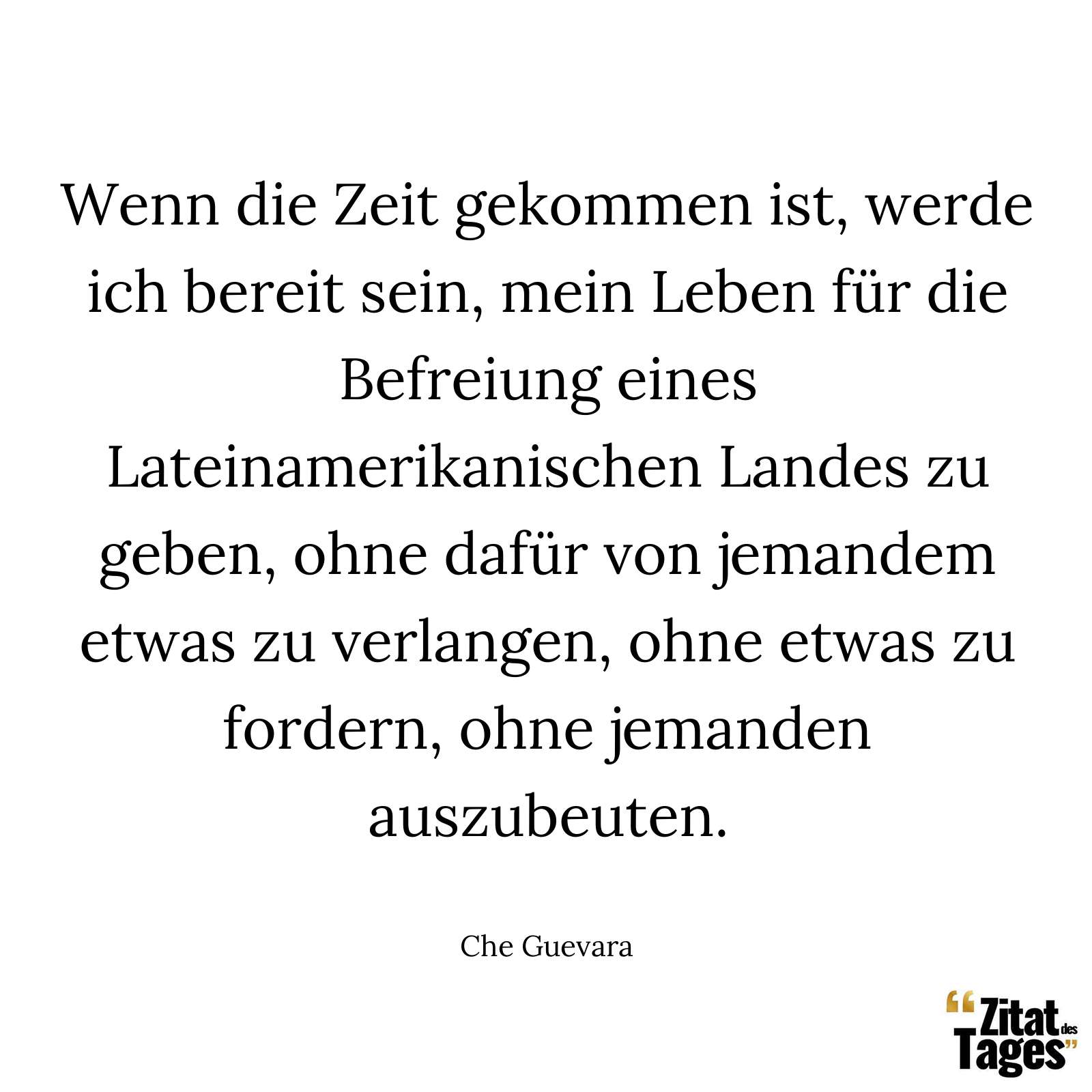 Wenn die Zeit gekommen ist, werde ich bereit sein, mein Leben für die Befreiung eines Lateinamerikanischen Landes zu geben, ohne dafür von jemandem etwas zu verlangen, ohne etwas zu fordern, ohne jemanden auszubeuten. - Che Guevara