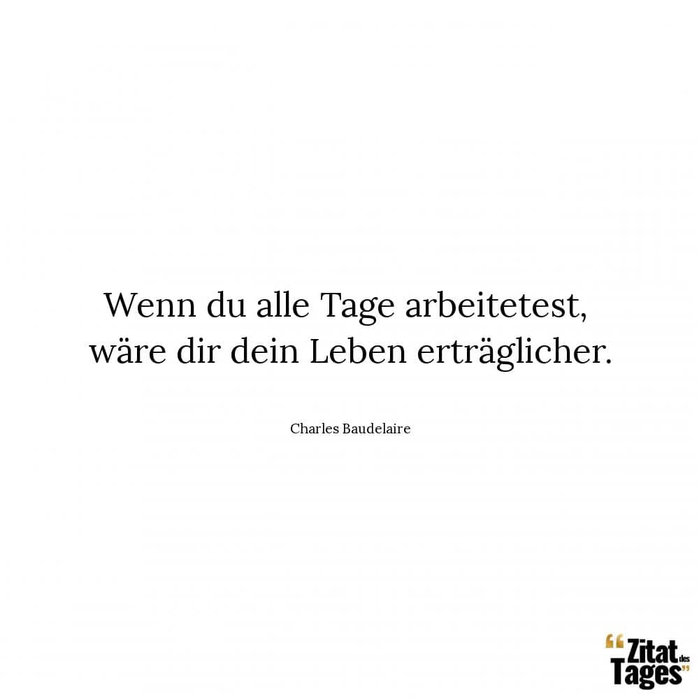 Wenn du alle Tage arbeitetest, wäre dir dein Leben erträglicher. - Charles Baudelaire