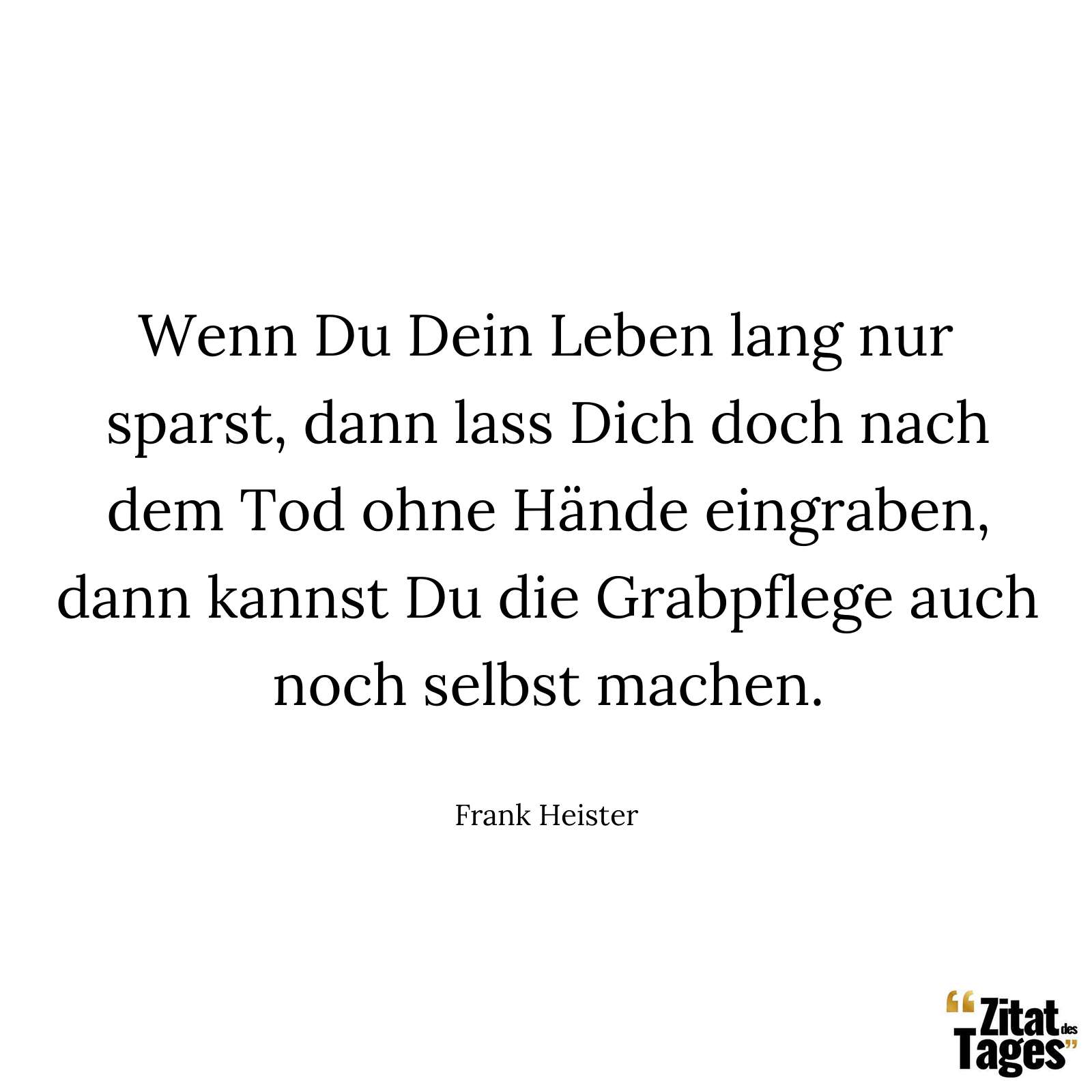 Wenn Du Dein Leben lang nur sparst, dann lass Dich doch nach dem Tod ohne Hände eingraben, dann kannst Du die Grabpflege auch noch selbst machen. - Frank Heister