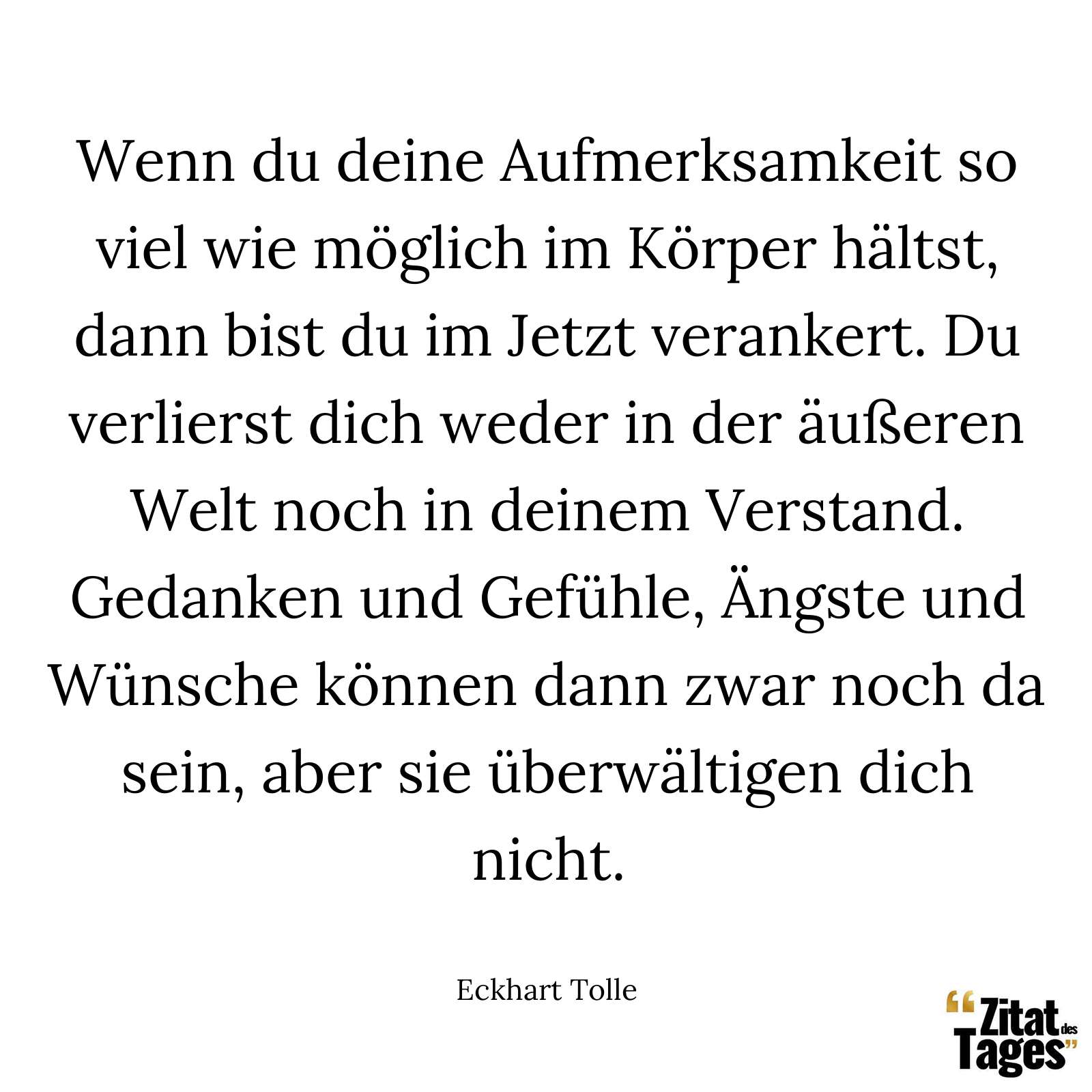 Wenn du deine Aufmerksamkeit so viel wie möglich im Körper hältst, dann bist du im Jetzt verankert. Du verlierst dich weder in der äußeren Welt noch in deinem Verstand. Gedanken und Gefühle, Ängste und Wünsche können dann zwar noch da sein, aber sie überwältigen dich nicht. - Eckhart Tolle