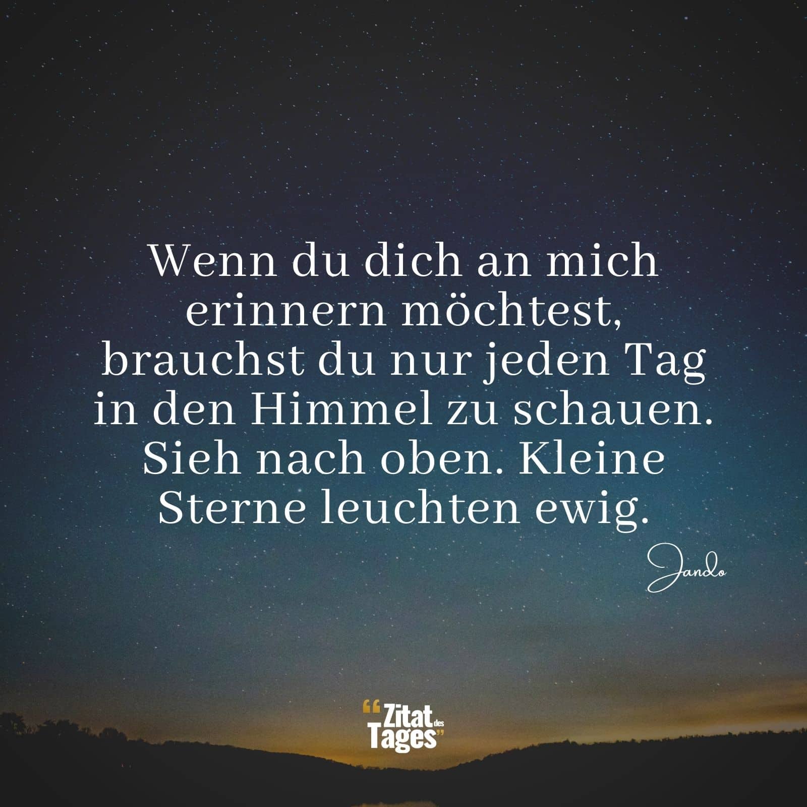 Wenn du dich an mich erinnern möchtest, brauchst du nur jeden Tag in den Himmel zu schauen. Sieh nach oben. Kleine Sterne leuchten ewig. - Jando