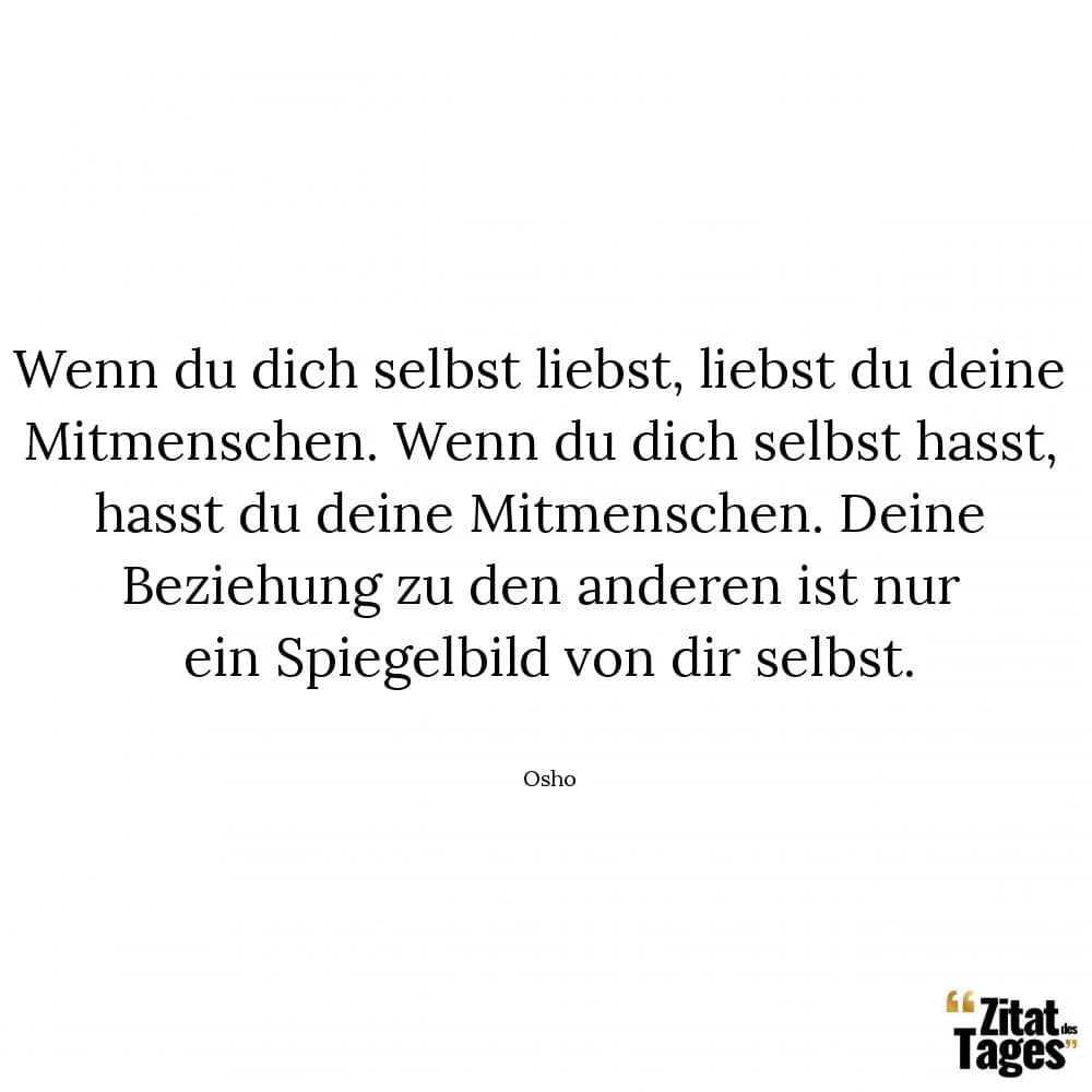 Wenn du dich selbst liebst, liebst du deine Mitmenschen. Wenn du dich selbst hasst, hasst du deine Mitmenschen. Deine Beziehung zu den anderen ist nur ein Spiegelbild von dir selbst. - Osho